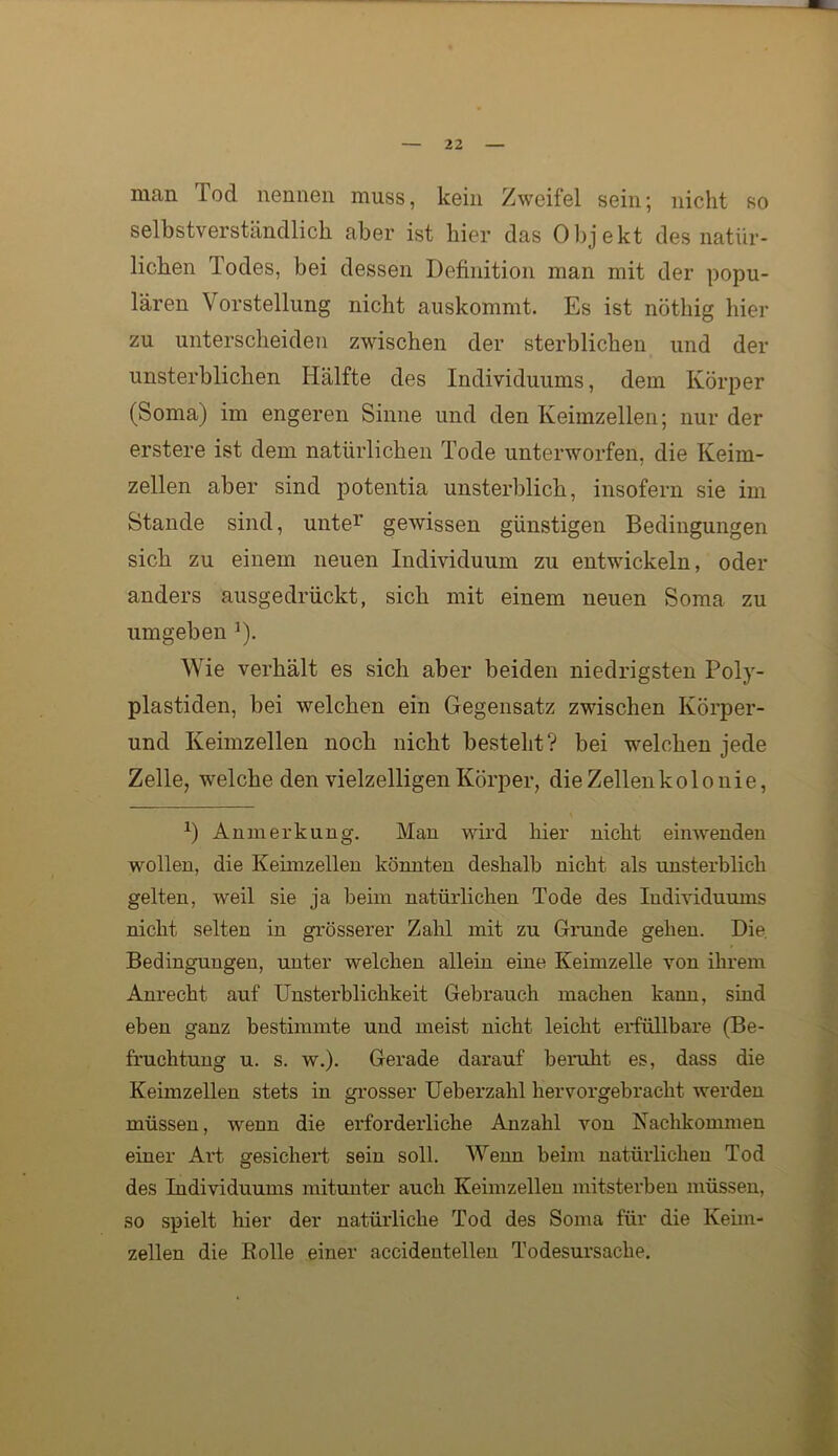 man Tod nennen muss, kein Zweifel sein; nicht so selbstverständlich aber ist hier das Objekt des natür- lichen Todes, bei dessen Definition man mit der popu- lären Vorstellung nicht auskommt. Es ist nöthig hier zu unterscheiden zwischen der sterblichen und der unsterblichen Hälfte des Individuums, dem Körper (Soma) im engeren Sinne und den Keimzellen; nur der erstere ist dem natürlichen Tode unterworfen, die Keim- zellen aber sind potentia unsterblich, insofern sie im Stande sind, unte^' gewissen günstigen Bedingungen sich zu einem neuen Individuum zu entwickeln, oder anders ausgedrückt, sich mit einem neuen Soma zu umgeben ^). Wie verhält es sich aber beiden niedrigsten Poly- plastiden, bei welchen ein Gegensatz zwischen Körper- und Keimzellen noch nicht besteht? bei welchen jede Zelle, welche den vielzelligen Körper, die Zellenkolo nie, Anmerkung. Man wird hier nicht eiiiwenden wollen, die Keimzellen könnten deshalb nicht als unsterblich gelten, weil sie ja beim natürlichen Tode des Individuums nicht selten in grösserer Zahl mit zu Grunde gehen. Die. Bedingungen, unter welchen allein eine Keimzelle von ihrem Anrecht auf Unsterblichkeit Gebrauch machen kann, sind eben ganz bestimmte und meist nicht leicht erfüllbare (Be- fruchtung u. s. w.). Gerade darauf beruht es, dass die Keimzellen stets in grosser Ueberzahl hervorgebracht werden müssen, wenn die erforderliche Anzahl von Kachkommen einer Ai’t gesichert sein soll. Wenn beim natürlichen Tod des Individuums mitunter auch Keimzellen mitsterbeu müssen, so spielt hier der natürliche Tod des Soma für die Keim- zellen die Rolle einer accidentellen Todesursache.