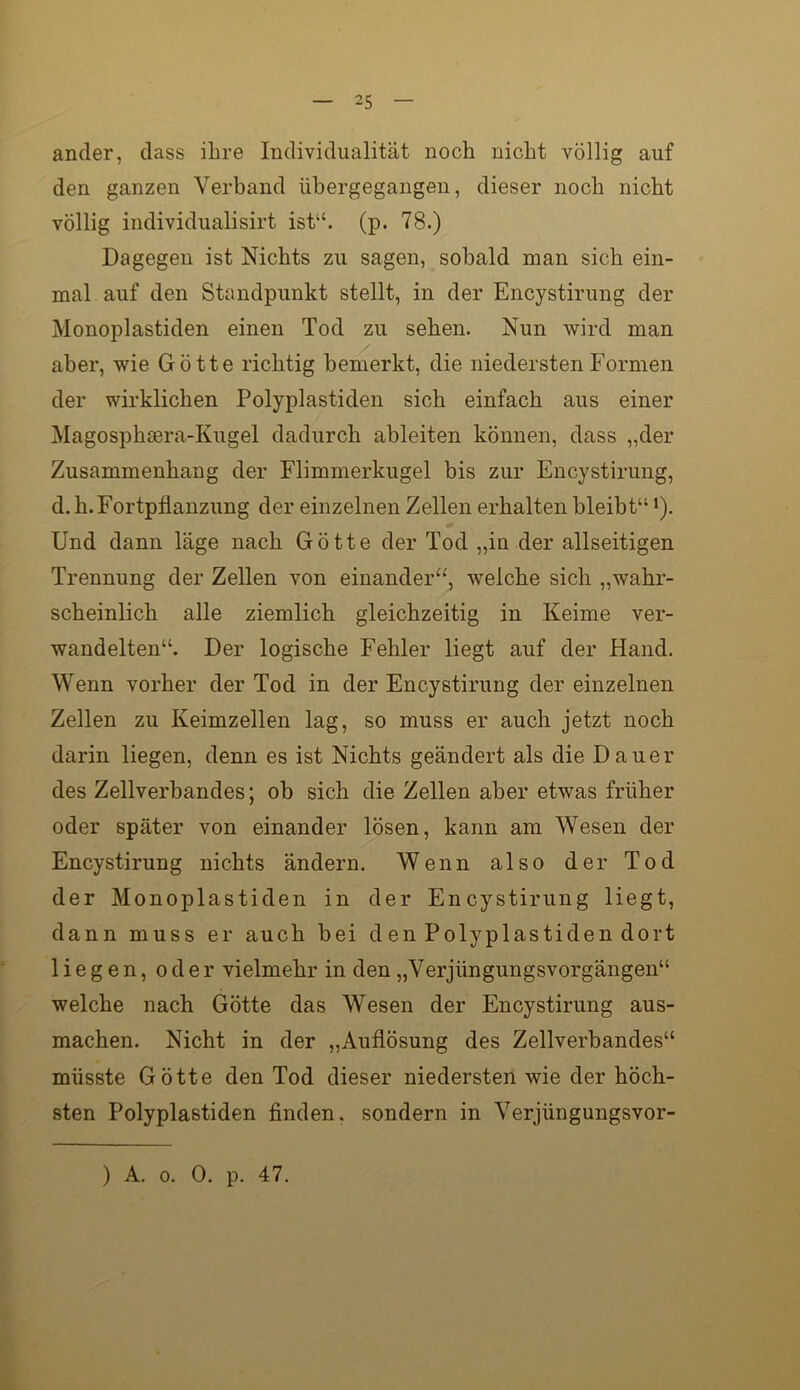 ander, dass ihre Individualität noch nicht völlig auf den ganzen Verband übergegangen, dieser noch nicht völlig individualisirt ist“, (p. 78.) Dagegen ist Nichts zu sagen, sobald man sich ein- mal auf den Standpunkt stellt, in der Encystirung der Monoplastiden einen Tod zu sehen. Nun wird man aber, wie Götte richtig bemerkt, die niedersten Formen der wirklichen Polyplastiden sich einfach aus einer Magosphsera-Kugel dadurch ableiten können, dass „der Zusammenhang der Flimmerkugel bis zur Encystirung, d. h. Fortpflanzung der einzelnen Zellen erhalten bleibt“ ’), Und dann läge nach Götte der Tod „in der allseitigen Trennung der Zellen von einander“, welche sich „wahr- scheinlich alle ziemlich gleichzeitig in Keime ver- wandelten“. Der logische Fehler liegt auf der Hand. Wenn vorher der Tod in der Encystirung der einzelnen Zellen zu Keimzellen lag, so muss er auch jetzt noch darin liegen, denn es ist Nichts geändert als die Dauer des Zellverbandes; ob sich die Zellen aber etwas früher oder später von einander lösen, kann am Wesen der Encystirung nichts ändern. Wenn also der Tod der Monoplastiden in der Encystirung liegt, dann muss er auch bei den Polyplastiden dort liegen, oder vielmebr in den „Verjüngungsvorgängen“ welche nach Götte das Wesen der Encystirung aus- machen. Nicht in der „Auflösung des Zellverbandes“ müsste Götte den Tod dieser niedersten wie der höch- sten Polyplastiden finden, sondern in Verjüngungsvor- ) A. 0. 0. p, 47.