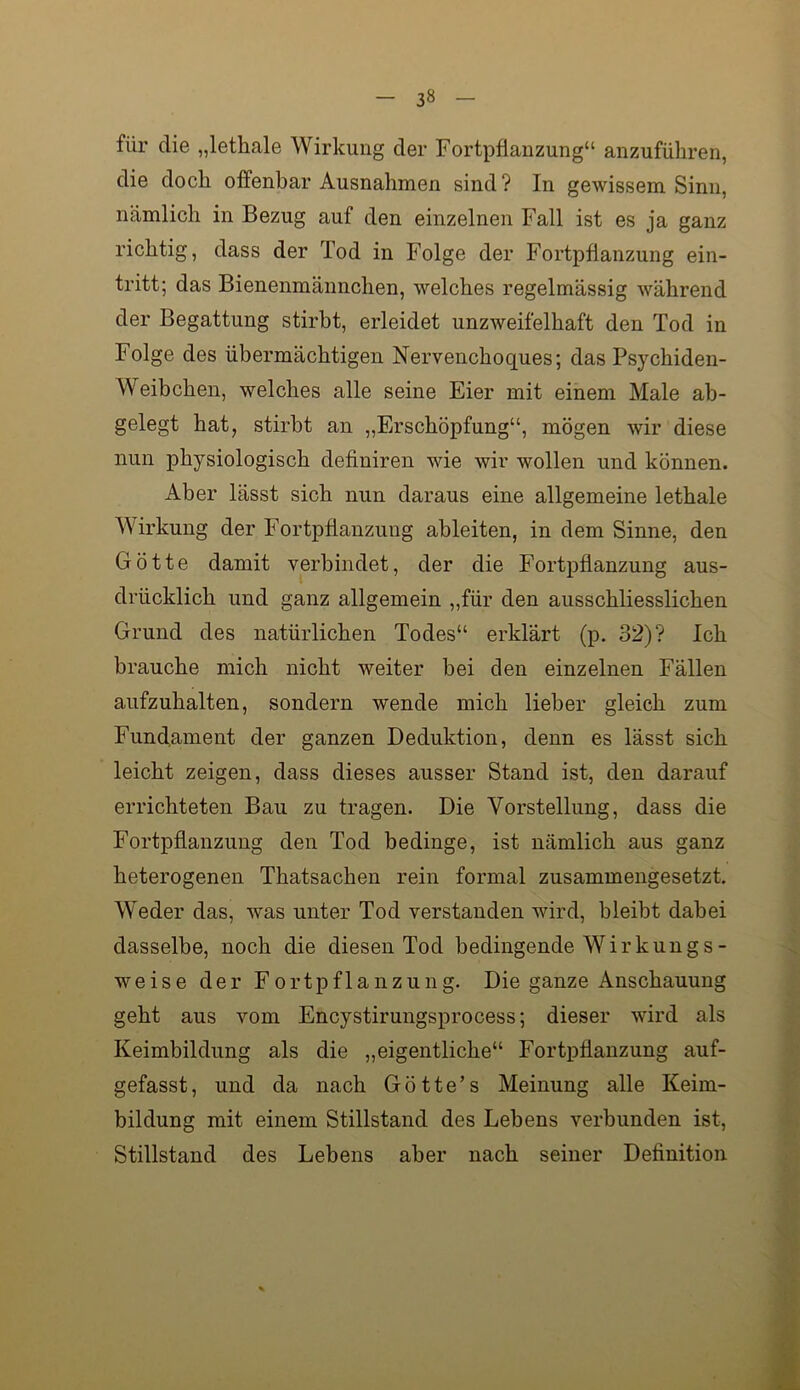 für die „lethale Wirkung der Fortpflanzung“ anzuführen, die doch offenbar Ausnahmen sind ? In gewissem Sinn, nämlich in Bezug auf den einzelnen Fall ist es ja ganz richtig, dass der Tod in Folge der Fortpflanzung ein- tritt; das Bienenmännchen, welches regelmässig während der Begattung stirbt, erleidet unzweifelhaft den Tod in Folge des übermächtigen Nervenchoques; das Psychiden- Weibchen, welches alle seine Eier mit einem Male ab- gelegt hat, stirbt an „Erschöpfung“, mögen wir diese nun physiologisch definiren wie wir wollen und können. Aber lässt sich nun daraus eine allgemeine lethale Wirkung der Fortpflanzung ableiten, in dem Sinne, den Götte damit verbindet, der die Fortpflanzung aus- drücklich und ganz allgemein „für den ausschliesslichen Grund des natürlichen Todes“ erklärt (p. 32)? Ich brauche mich nicht weiter bei den einzelnen Fällen aufzuhalten, sondern wende mich lieber gleich zum Fundament der ganzen Deduktion, denn es lässt sich leicht zeigen, dass dieses ausser Stand ist, den darauf errichteten Bau zu tragen. Die Vorstellung, dass die Fortpflanzung den Tod bedinge, ist nämlich aus ganz heterogenen Thatsachen rein formal zusammengesetzt. Weder das, was unter Tod verstanden wird, bleibt dabei dasselbe, noch die diesen Tod bedingende Wirkungs- weise der Fortpflanzung. Die ganze Anschauung geht aus vom Encystirungsprocess; dieser wird als Keimbildung als die „eigentliche“ Fortpflanzung auf- gefasst, und da nach Götte’s Meinung alle Keim- bildung mit einem Stillstand des Lebens verbunden ist, Stillstand des Lebens aber nach seiner Definition