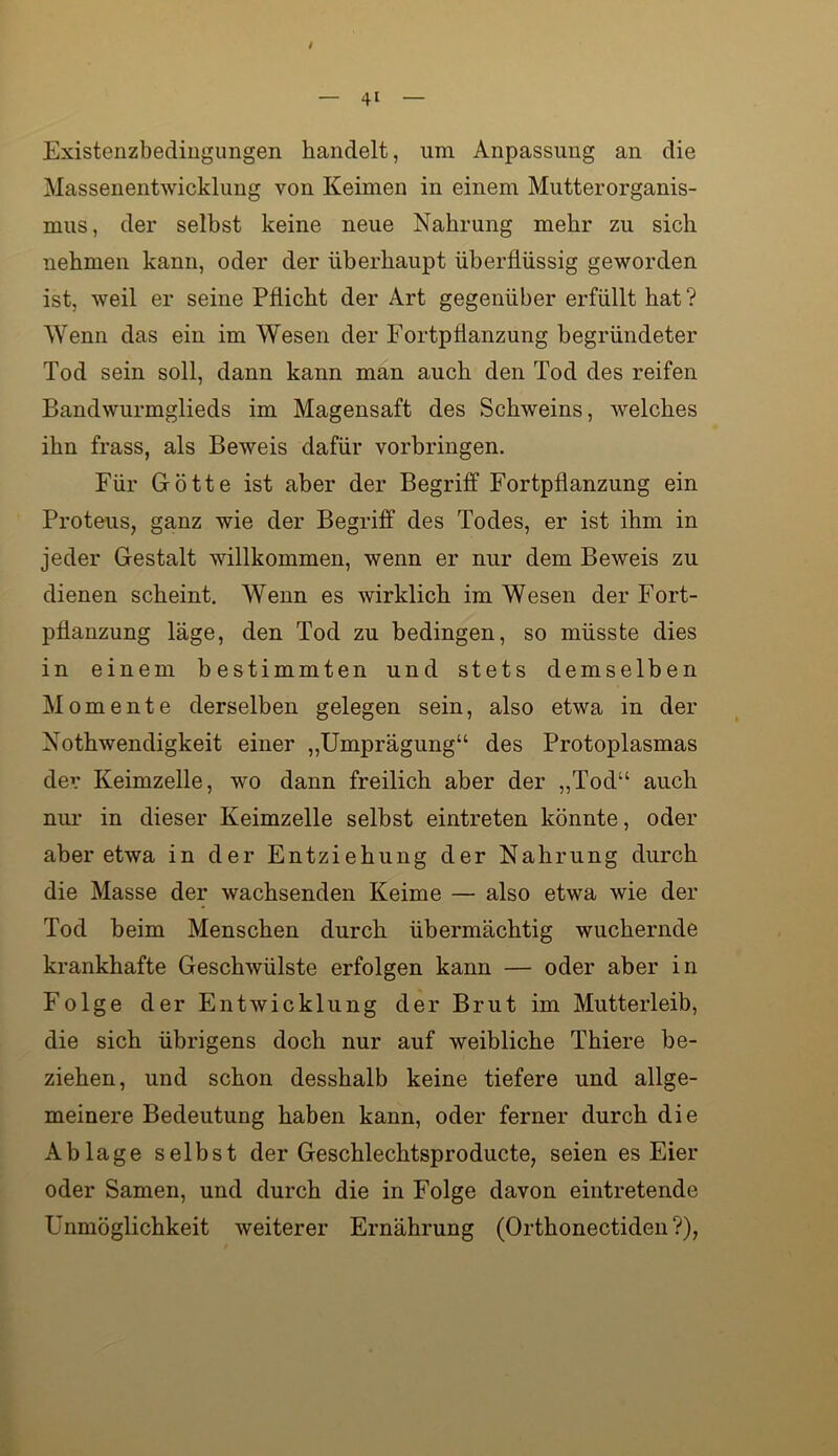 Existenzbedingungen handelt, um Anpassung an die Massenentwicklung von Keimen in einem Mutterorganis- mus, der selbst keine neue Nahrung mehr zu sich nehmen kann, oder der überhaupt überflüssig geworden ist, weil er seine Pflicht der Art gegenüber erfüllt hat ? Wenn das ein im Wesen der Fortpflanzung begründeter Tod sein soll, dann kann man auch den Tod des reifen Bandwurmglieds im Magensaft des Schweins, welches ihn frass, als Beweis dafür verbringen. Für Götte ist aber der Begriff Fortpflanzung ein Proteus, ganz wie der Begriff des Todes, er ist ihm in jeder Gestalt willkommen, wenn er nur dem Beweis zu dienen scheint. Wenn es wirklich im Wesen der Fort- pflanzung läge, den Tod zu bedingen, so müsste dies in einem bestimmten und stets demselben Momente derselben gelegen sein, also etwa in der Nothwendigkeit einer „Umprägung“ des Protoplasmas dev Keimzelle, wo dann freilich aber der „Tod“ auch nm- in dieser Keimzelle selbst eintreten könnte, oder aber etwa in der Entziehung der Nahrung durch die Masse der wachsenden Keime — also etwa wie der Tod heim Menschen durch übermächtig wuchernde krankhafte Geschwülste erfolgen kann — oder aber in Folge der Entwicklung der Brut im Mutterleib, die sich übrigens doch nur auf weibliche Thiere be- ziehen, und schon desshalb keine tiefere und allge- meinere Bedeutung haben kann, oder ferner durch die Ablage selbst der Geschlechtsproducte, seien es Eier oder Samen, und durch die in Folge davon eintretende Unmöglichkeit weiterer Ernährung (Orthonectiden ?),