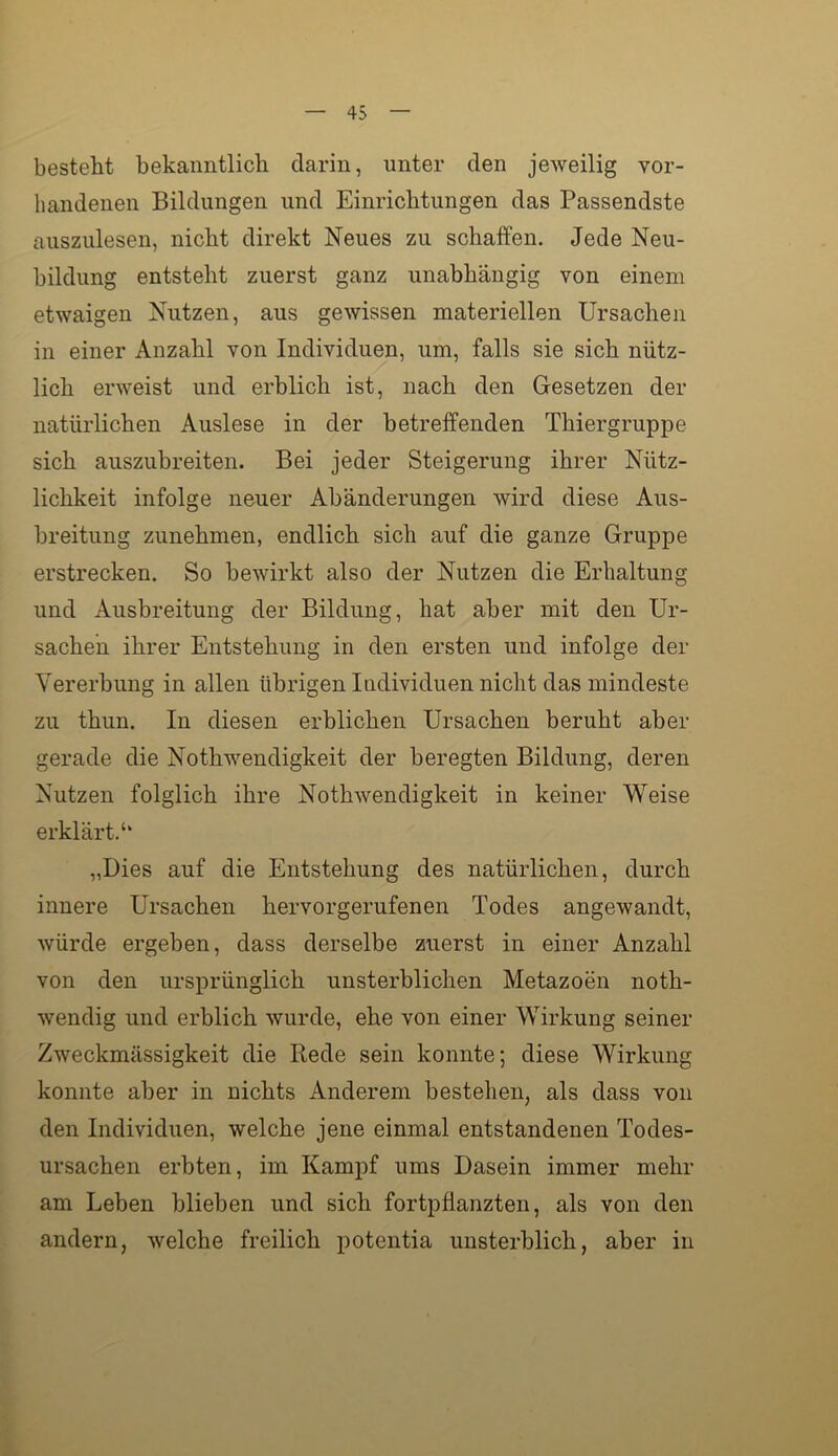 besteht bekanntlich darin, unter den jeweilig vor- handenen Bildungen und Einrichtungen das Passendste auszulesen, nicht direkt Neues zu schaffen. Jede Neu- bildung entsteht zuerst ganz unabhängig von einem etwaigen Nutzen, aus gewissen materiellen Ursachen in einer Anzahl von Individuen, um, falls sie sich nütz- lieh erweist und erblich ist, nach den Gesetzen der natürlichen Auslese in der betreffenden Thiergruppe sich auszubreiten. Bei jeder Steigerung ihrer Nütz- lichkeit infolge neuer Abänderungen wird diese Aus- breitung zunehmen, endlich sich auf die ganze Gruppe erstrecken. So bewirkt also der Nutzen die Erhaltung und Ausbreitung der Bildung, hat aber mit den Ur- sachen ihrer Entstehung in den ersten und infolge der Vererbung in allen übrigen Individuen nicht das mindeste zu thun. In diesen erblichen Ursachen beruht aber gerade die Nothwendigkeit der beregten Bildung, deren Nutzen folglich ihre Nothwendigkeit in keiner Weise erklärt.‘‘ „Dies auf die Entstehung des natürlichen, durch innere Ursachen hervorgerufenen Todes angewandt, würde ergeben, dass derselbe zuerst in einer Anzahl von den ursprünglich unsterblichen Metazoen noth- wendig und erblich wurde, ehe von einer Wirkung seiner Zweckmässigkeit die Rede sein konnte; diese Wirkung konnte aber in nichts Anderem bestehen, als dass von den Individuen, welche jene einmal entstandenen Todes- ursachen erbten, im Kampf ums Dasein immer mehr am Leben blieben und sich fortpflanzten, als von den andern, welche freilich potentia unsterblich, aber in