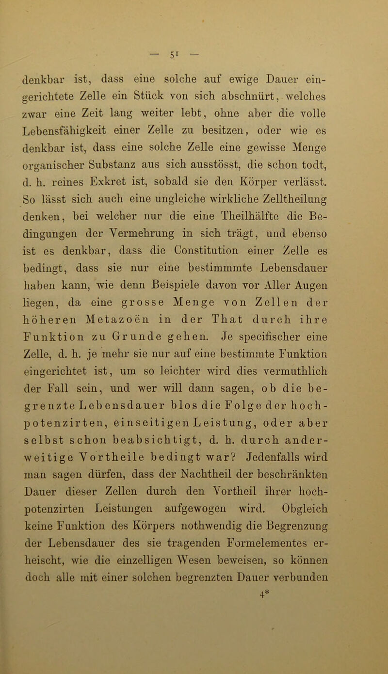 denkbar ist, dass eine solche auf ewige Dauer ein- gerichtete Zelle ein Stück von sich ahschnürt, welches zwar eine Zeit lang weiter lebt, ohne aber die volle Lebensfähigkeit einer Zelle zu besitzen, oder wie es denkbar ist, dass eine solche Zelle eine gewisse Menge organischer Substanz aus sich ausstösst, die schon todt, d. h. reines Exkret ist, sobald sie den Körper verlässt. So lässt sich auch eine ungleiche wirkliche Zelltheilung denken, bei welcher nur die eine Theilhälfte die Be- dingungen der Vermehrung in sich trägt, und ebenso ist es denkbar, dass die Constitution einer Zelle es bedingt, dass sie nur eine bestimmmte Lebensdauer haben kann, wie denn Beispiele davon vor Aller Augen liegen, da eine grosse Menge von Zellen der höheren Metazoen in der That durch ihre Funktion zu Grunde gehen. Je specifischer eine Zelle, d. h. je mehr sie nur auf eine bestimmte Funktion eingerichtet ist, um so leichter wird dies vermuthlich der Fall sein, und wer will dann sagen, ob die be- grenzte Lebensdauer blos die Folge der hoch- potenzirten, einseitigen Leistung, oder aber selbst schon beabsichtigt, d. h. durch ander- weitige Vortheile bedingt war? Jedenfalls wird man sagen dürfen, dass der Nachtheil der beschränkten Dauer dieser Zellen durch den Vortheil ihrer hoch- potenzirten Leistungen aufgewogen wird. Obgleich keine Funktion des Körpers nothwendig die Begrenzung der Lebensdauer des sie tragenden Formelementes er- heischt, wie die einzelligen Wesen beweisen, so können doch alle mit einer solchen begrenzten Dauer verbunden 4*