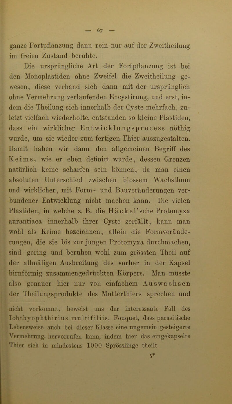 ganze Fortpllanziing dann rein nur auf der Zweitheilung im freien Zustand beruhte. Die ursprüngliche Art der Fortpflanzung ist bei den Monoplastiden ohne Zweifel die Zweitheilung ge- wesen, diese verband sich dann mit der ursprünglich ohne Vermehrung verlaufenden Encystirung, und erst, in- dem die Theilung sich innerhalb der Cyste mehrfach, zu- letzt vielfach wiederholte, entstanden so kleine Plastiden, dass ein wirklicher Entwicklnngsprocess nöthig wurde, um sie wieder zum fertigen Thier auszugestalten. Damit haben wir dann den allgemeinen Begriff des Keims, wie er eben definirt wurde, dessen Grenzen natürlich keine scharfen sein können, da man einen absoluten Unterschied zwischen blossem Wachsthum und wirklicher, mit Form- und Bauveränderungen ver- bundener Entwicklung nicht machen kann. Die vielen Plastiden, in welche z. B. die H ä c k e F sehe Protomyxa aurantiaca innerhalb ihrer Cyste zerfällt, kann man wohl als Keime bezeichnen, allein die Formverände- rungen, die sie bis zur jungen Protomyxa durchraachen, sind gering und beruhen wohl zum grössten Theil auf der allmäligen Ausbreitung des vorher in der Kapsel bimförmig zusammengedrückten Körpers. Man müsste also genauer hier nur von einfachem Auswachsen der Theilungsprodukte des Mutterthiers sprechen und nicht vorkommt, beweist uns der interessante Fall des Ichthyophthirius multifiliis, Fouquet, dass parasitische Lebensweise auch bei dieser Klasse eine ungemein gesteigerte A'^ermehrung. hervorrufen kann, indem hier das eingekapselte Thier sich in mindestens 1000 Sprösslinge theilt.