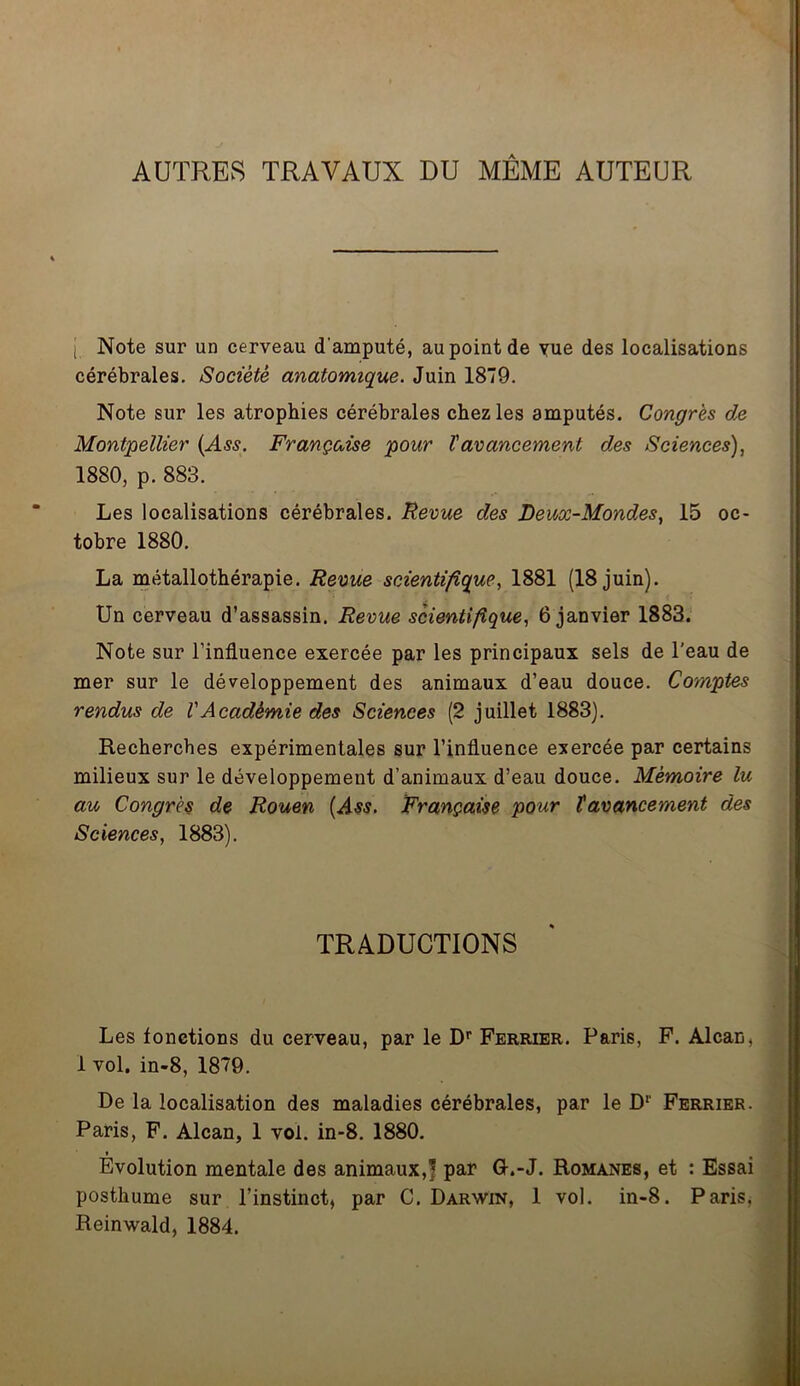 AUTRES TRAVAUX DU MÊME AUTEUR j Note sur un cerveau d'amputé, au point de yue des localisations cérébrales. Société anatomique. Juin 1879. Note sur les atrophies cérébrales chez les amputés. Congrès de Montpellier (Ass. Française pour Vavancement des Sciences), 1880, p. 883. Les localisations cérébrales. Revue des Deux-Mondes, 15 oc- tobre 1880. La métallothérapie. Revue scientifique, 1881 (18 juin). Un cerveau d’assassin. Revue scientifique, 6 janvier 1883. Note sur l’influence exercée par les principaux sels de l’eau de mer sur le développement des animaux d’eau douce. Comptes rendus de VAcadémie des Sciences (2 juillet 1883). Recherches expérimentales sur l’influence exercée par certains milieux sur le développement d’animaux d’eau douce. Mémoire lu au Congrès de Rouen (Ass. Française pour ïavancement des Sciences, 1883). TRADUCTIONS Les fonctions du cerveau, par le Dr Fermer. Paris, F. Alcan, 1 vol. in-8, 1879. De la localisation des maladies cérébrales, par le Dr Ferrier. Paris, F. Alcan, 1 vol. in-8. 1880. Evolution mentale des animaux,! par U.-J. Romanes, et : Essai posthume sur l’instinct, par C. Darwin, 1 vol. in-8. Paris, Reinwald, 1884.