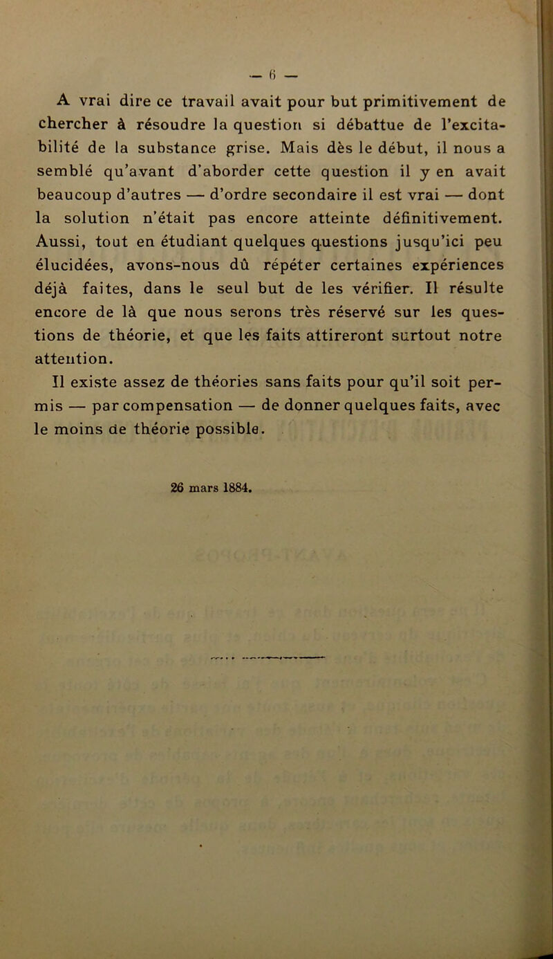 A vrai dire ce travail avait pour but primitivement de chercher à résoudre la question si débattue de l’excita- bilité de la substance grise. Mais dès le début, il nous a semblé qu’avant d’aborder cette question il y en avait beaucoup d’autres — d’ordre secondaire il est vrai — dont la solution n’était pas encore atteinte définitivement. Aussi, tout en étudiant quelques questions jusqu’ici peu élucidées, avons-nous dû répéter certaines expériences déjà faites, dans le seul but de les vérifier. Il résulte encore de là que nous serons très réservé sur les ques- tions de théorie, et que les faits attireront surtout notre attention. Il existe assez de théories sans faits pour qu’il soit per- mis — par compensation — de donner quelques faits, avec le moins de théorie possible. 26 mars 1884.