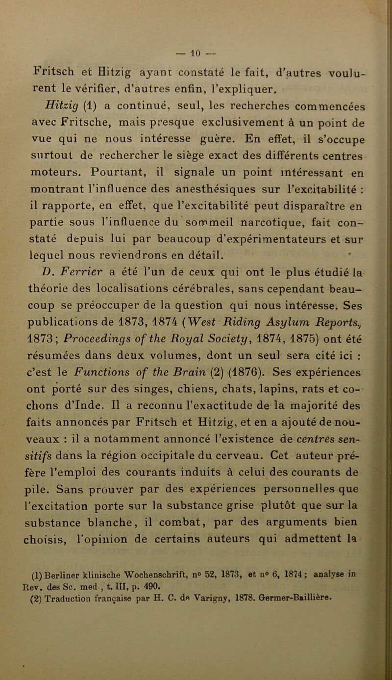 Fritsch et Hitzig ayant constaté le fait, d’autres voulu- rent le vérifier, d’autres enfin, l’expliquer. Hitzig (1) a continué, seul, les recherches commencées avec Fritsche, mais presque exclusivement à un point de vue qui ne nous intéresse guère. En effet, il s’occupe surtout de rechercher le siège exact des différents centres moteurs. Pourtant, il signale un point intéressant en montrant l’influence des anesthésiques sur l’excitabilité : il rapporte, en effet, que l’excitabilité peut disparaître en partie sous l’influence du sommeil narcotique, fait con- staté depuis lui par beaucoup d’expérimentateurs et sur lequel nous reviendrons en détail. D. Février a été l’un de ceux qui ont le plus étudié la théorie des localisations cérébrales, sans cependant beau- coup se préoccuper de la question qui nous intéresse. Ses publications de 1873, 1874 ( West Riding Asylum Reports.t 1873; Proceedings ofthe Royal Society, 1874, 1875) ont été résumées dans deux volumes, dont un seul sera cité ici : c’est le Functions of the Brain (2) (1876). Ses expériences ont porté sur des singes, chiens, chats, lapins, rats et co- chons d’Inde. Il a reconnu l’exactitude de la majorité des faits annoncés par Fritsch et Hitzig, et en a ajouté de nou- veaux : il a notamment annoncé l’existence de centres sen- sitifs dans la région occipitale du cerveau. Cet auteur pré- fère l’emploi des courants induits à celui des courants de pile. Sans prouver par des expériences personnelles que l'excitation porte sur la substance grise plutôt que sur la substance blanche, il combat, par des arguments bien choisis, l’opinion de certains auteurs qui admettent la (1) Berliner klinische Wochenschrift, n° 52, 1873, et n° 6, 1874 ; analyse in R.ev. des Sc. med , t. III, p. 490. (2) Traduction française par H. C. de Varigny, 1878. Germer-Baillière.