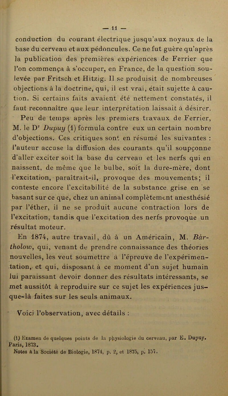 conduction du courant électrique jusqu’aux noyaux de la base du cerveau et aux pédoncules. Ce ne fut guère qu’après la publication des premières expériences de Ferrier que l’on commença à s’occuper, en France, de la question sou- levée par Fritsch et Hitzig. Il se produisit de nombreuses objections à la doctrine, qui, il est vrai, était sujette à cau- tion. Si certains faits avaient été nettement constatés, il faut reconnaître que leur interprétation laissait à désirer. Peu de temps après les premiers travaux de Ferrier, M. le Dr Dupuy (1) formula contre eux un certain nombre d’objections. Ces critiques sont en résumé les suivantes : l’auteur accuse la diffusion des courants qu’il soupçonne d’aller exciter soit la base du cerveau et les nerfs qui en naissent, de même que le bulbe, soit la dure-mère, dont l’excitation, paraîtrait-il, provoque des mouvements; il conteste encore l’excitabilité de la substance grise en se basant sur ce que, chez un animal complètement anesthésié par l’éther, il ne se produit aucune contraction lors de l’excitation, tandis que l’excitation des nerfs provoque un résultat moteur. En 1874, autre travail, dû à un Américain, M. Bâr- tholow, qui, venant de prendre connaissance des théories nouvelles, les veut soumettre à l’épreuve de l’expérimen- tation, et qui, disposant à ce moment d’un sujet humain lui paraissant devoir donner des résultats intéressants, se met aussitôt à reproduire sur ce sujet les expériences jus- que-là faites sur les seuls animaux. Voici l’observation, avec détails : (1) Examen de quelques points de la physiologie du cerveau, par E. Dupuy. Paris, 1873. Notes A la Société de Biologie, 1874, p. 2, et 1875, p. 157.