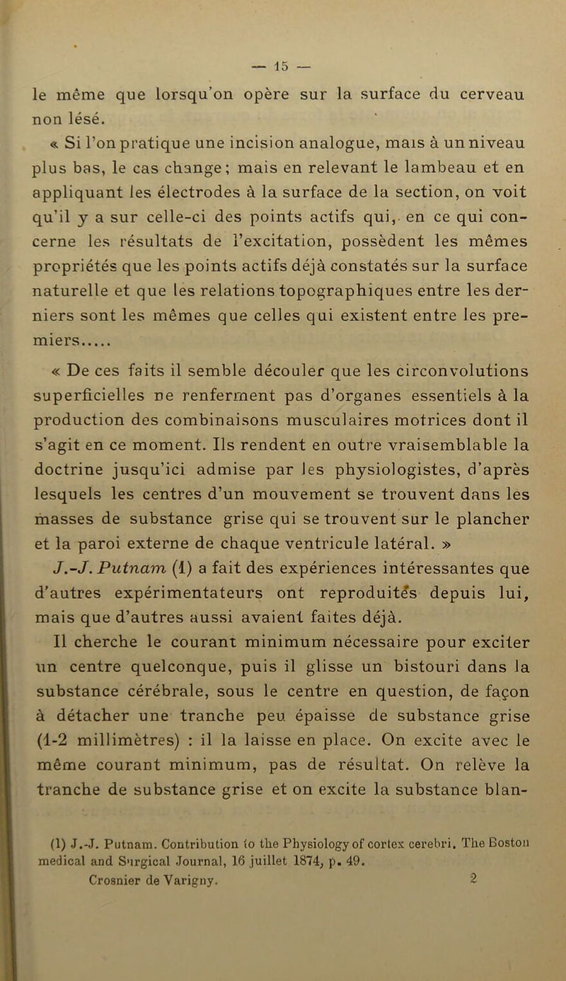 le même que lorsqu’on opère sur la surface du cerveau non lésé. « Si l’on pratique une incision analogue, mais à un niveau plus bas, le cas change; mais en relevant le lambeau et en appliquant les électrodes à la surface de la section, on voit qu’il y a sur celle-ci des points actifs qui, en ce qui con- cerne les résultats de l’excitation, possèdent les mêmes propriétés que les points actifs déjà constatés sur la surface naturelle et que les relations topographiques entre les der- niers sont les mêmes que celles qui existent entre les pre- miers « De ces faits il semble découler que les circonvolutions superficielles ne renferment pas d’organes essentiels à la production des combinaisons musculaires motrices dont il s’agit en ce moment. Ils rendent en outre vraisemblable la doctrine jusqu’ici admise par les physiologistes, d’après lesquels les centres d’un mouvement se trouvent dans les masses de substance grise qui se trouvent sur le plancher et la paroi externe de chaque ventricule latéral. » J.-J. Putnarn (1) a fait des expériences intéressantes que d’autres expérimentateurs ont reproduites depuis lui, mais que d’autres aussi avaient faites déjà. Il cherche le courant minimum nécessaire pour exciter un centre quelconque, puis il glisse un bistouri dans la substance cérébrale, sous le centre en question, de façon à détacher une tranche peu épaisse de substance grise (1-2 millimètres) : il la laisse en place. On excite avec le même courant minimum, pas de résultat. On relève la tranche de substance grise et on excite la substance blan- (1) J.-J. Putnam. Contribution to the Physiologyof cortex cerebri. The Boston medical and Surgical Journal, 16 juillet 1874, p. 49. Crosnier deVarigny. 2