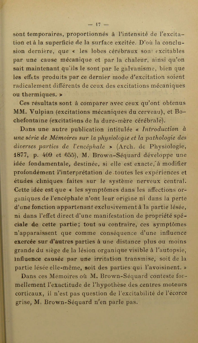 sont temporaires, proportionnés à l’intensité de l’excita- tion et à la superficie de la surface excitée. D’où la conclu- sion dernière, que « les lobes cérébraux sont excitables par une cause mécanique et par la chaleur, ainsi qu’on sait maintenant qu’ils le sont par le galvanisme, bien que les effets produits par ce dernier mode d’excitation soient radicalement différents de ceux des excitations mécaniques ou thermiques. » Ces résultats sont à comparer avec ceux qu’ont obtenus MM. Vulpian (excitations mécaniques du cerveau), et Bo- chefontaine (excitations de la dure-mère cérébrale). Dans une autre publication intitulée « Introduction à une série de Mémoires sur la physiologie et la pathologie des diverses parties de l'encéphale » (Arch. de Physiologie, 1877, p. 409 et 655), M. Brown-Séquard développe une idée fondamentale, destinée, si elle est exacte, à modifier profondément l’interprétation de toutes les expériences et études cliniques faites sur le système nerveux central. Cette idée est que « les symptômes dans les affections or- ganiques de l’encéphale n’ont leur origine ni dans la perte d’une fonction appartenant exclusivement à la partie lésée, ni dans l’effet direct d’une manifestation de propriété spé- ciale de cette partie; tout au contraire, ces symptômes n’apparaissent que comme conséquence d’une influence exercée sur d’autres parties à une distance plus ou moins grande du siège de la lésion organique visible à l’autopsie, influence causée par une irritation transmise, soit de la partie lésée elle-même, soit des parties qui l’avoisinent. » Dans ces Mémoires où M. Brown-Séquard conteste for- mellement l’exactitude de l’hypothèse des centres moteurs corticaux, il n’est pas question de l’excitabilité de l’écorce grise, M. Brown-Séquard n’en parle pas.