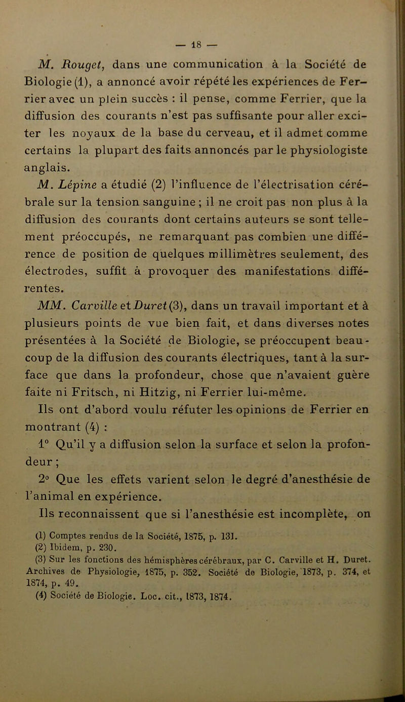 M. Rouget, dans une communication à la Société de Biologie (1), a annoncé avoir répété les expériences de Fer- rieravec un plein succès : il pense, comme Ferrier, que la diffusion des courants n’est pas suffisante pour aller exci- ter les noyaux de la base du cerveau, et il admet comme certains la plupart des faits annoncés par le physiologiste anglais. M. Lésine a étudié (2) l’influence de l’électrisation céré- brale sur la tension sanguine ; il ne croit pas non plus à la diffusion des courants dont certains auteurs se sont telle- ment préoccupés, ne remarquant pas combien une diffé- rence de position de quelques millimètres seulement, des électrodes, suffit à provoquer des manifestations diffé- rentes. MM. Carville et Duvet (3), dans un travail important et à plusieurs points de vue bien fait, et dans diverses notes présentées à la Société de Biologie, se préoccupent beau- coup de la diffusion des courants électriques, tant à la sur- face que dans la profondeur, chose que n’avaient guère faite ni Fritsch, ni Hitzig, ni Ferrier lui-même. Ils ont d’abord voulu réfuter les opinions de Ferrier en montrant (4) : 1° Qu’il y a diffusion selon la surface et selon la profon- deur ; 2° Que les effets varient selon le degré d’anesthésie de l’animal en expérience. Ils reconnaissent que si l’anesthésie est incomplète, on (1) Comptes rendus de la Société, 1875, p. 131. (2) Ibidem, p. 230. (3) Sur les fonctions des hémisphères cérébraux, par C. Carville et H. Duret. Archives de Physiologie, 1875, p. 352. Société de Biologie, 1873, p. 374, et 1874, p. 49. (4) Société de Biologie. Loc. cit., 1873, 1874.