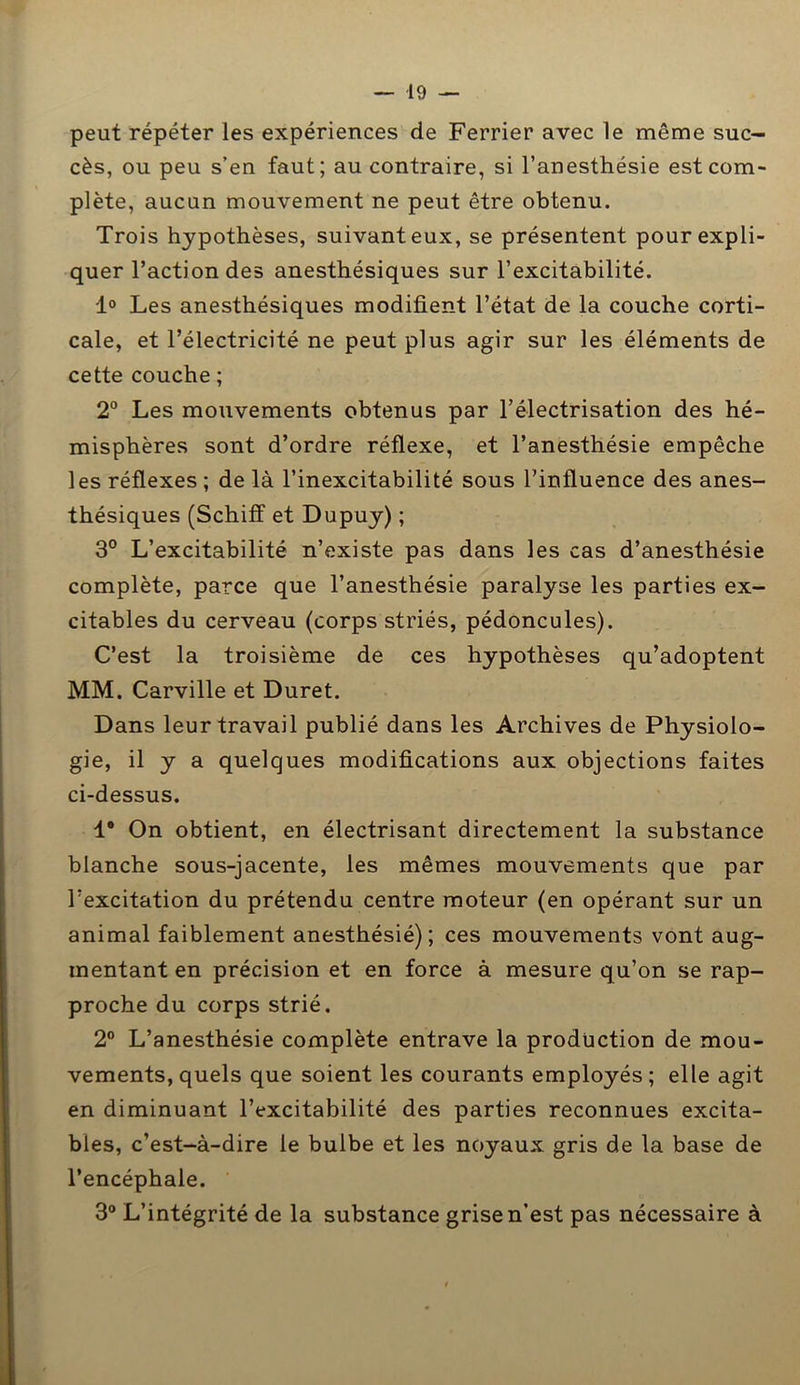 peut répéter les expériences de Ferrier avec le même suc- cès, ou peu s’en faut; au contraire, si l’anesthésie est com- plète, aucun mouvement ne peut être obtenu. Trois hypothèses, suivant eux, se présentent pour expli- quer l’action des anesthésiques sur l’excitabilité. 1° Les anesthésiques modifient l’état de la couche corti- cale, et l’électricité ne peut plus agir sur les éléments de cette couche ; 2° Les mouvements obtenus par l’électrisation des hé- misphères sont d’ordre réflexe, et l’anesthésie empêche les réflexes ; de là l’inexcitabilité sous l’influence des anes- thésiques (Schiff et Dupuy) ; 3° L’excitabilité n’existe pas dans les cas d’anesthésie complète, parce que l’anesthésie paralyse les parties ex- citables du cerveau (corps striés, pédoncules). C’est la troisième de ces hypothèses qu’adoptent MM. Carville et Duret. Dans leur travail publié dans les Archives de Physiolo- gie, il y a quelques modifications aux objections faites ci-dessus. 1* On obtient, en électrisant directement la substance blanche sous-jacente, les mêmes mouvements que par l’excitation du prétendu centre moteur (en opérant sur un animal faiblement anesthésié); ces mouvements vont aug- mentant en précision et en force à mesure qu’on se rap- proche du corps strié. 2° L’anesthésie complète entrave la production de mou- vements, quels que soient les courants employés; elle agit en diminuant l’excitabilité des parties reconnues excita- bles, c’est-à-dire le bulbe et les noyaux gris de la base de l’encéphale. 3° L’intégrité de la substance grise n’est pas nécessaire à