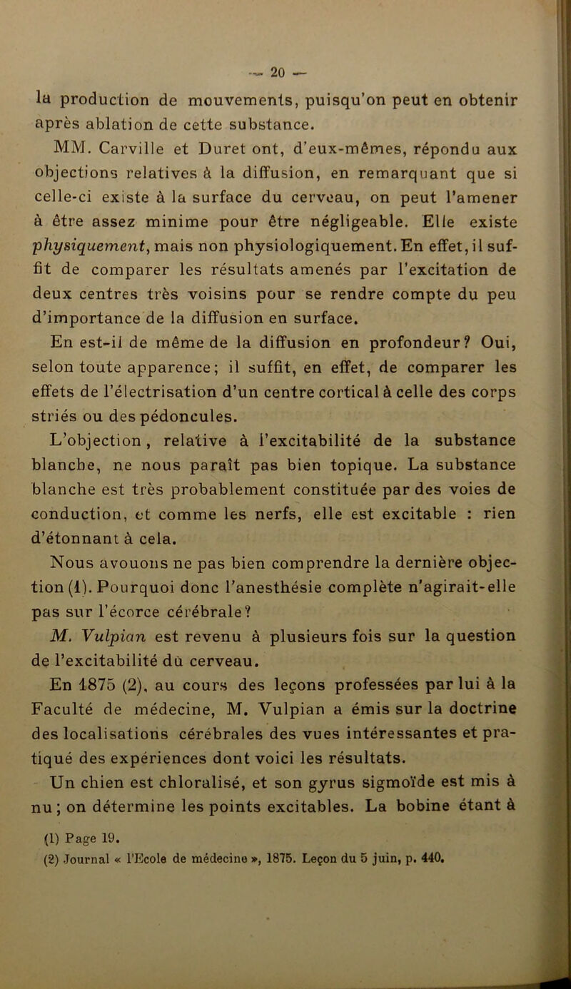 la production de mouvements, puisqu’on peut en obtenir après ablation de cette substance. MM. Carville et Duret ont, d’eux-mêmes, répondu aux objections relatives à la diffusion, en remarquant que si celle-ci existe à la surface du cerveau, on peut l’amener à être assez minime pour être négligeable. Elle existe physiquement, mais non physiologiquement. En effet, il suf- fit de comparer les résultats amenés par l’excitation de deux centres très voisins pour se rendre compte du peu d’importance de la diffusion en surface. En est-il de même de la diffusion en profondeur? Oui, selon toute apparence ; il suffit, en effet, de comparer les effets de l’électrisation d’un centre cortical à celle des corps striés ou des pédoncules. L’objection, relative à l’excitabilité de la substance blanche, ne nous paraît pas bien topique. La substance blanche est très probablement constituée par des voies de conduction, et comme les nerfs, elle est excitable : rien d’étonnant à cela. Nous avouons ne pas bien comprendre la dernière objec- tion (i). Pourquoi donc l’anesthésie complète n’agirait-elle pas sur l’écorce cérébrale? M. Vulpian est revenu à plusieurs fois sur la question de l’excitabilité du cerveau. En 1875 (2), au cours des leçons professées par lui à la Faculté de médecine, M. Vulpian a émis sur la doctrine des localisations cérébrales des vues intéressantes et pra- tiqué des expériences dont voici les résultats. Un chien est cbloralisé, et son gyrus sigmoïde est mis à nu; on détermine les points excitables. La bobine étant à (1) Page 19. (2) Journal « l’Ecole de médecine », 1875. Leçon du 5 juin, p. 440.