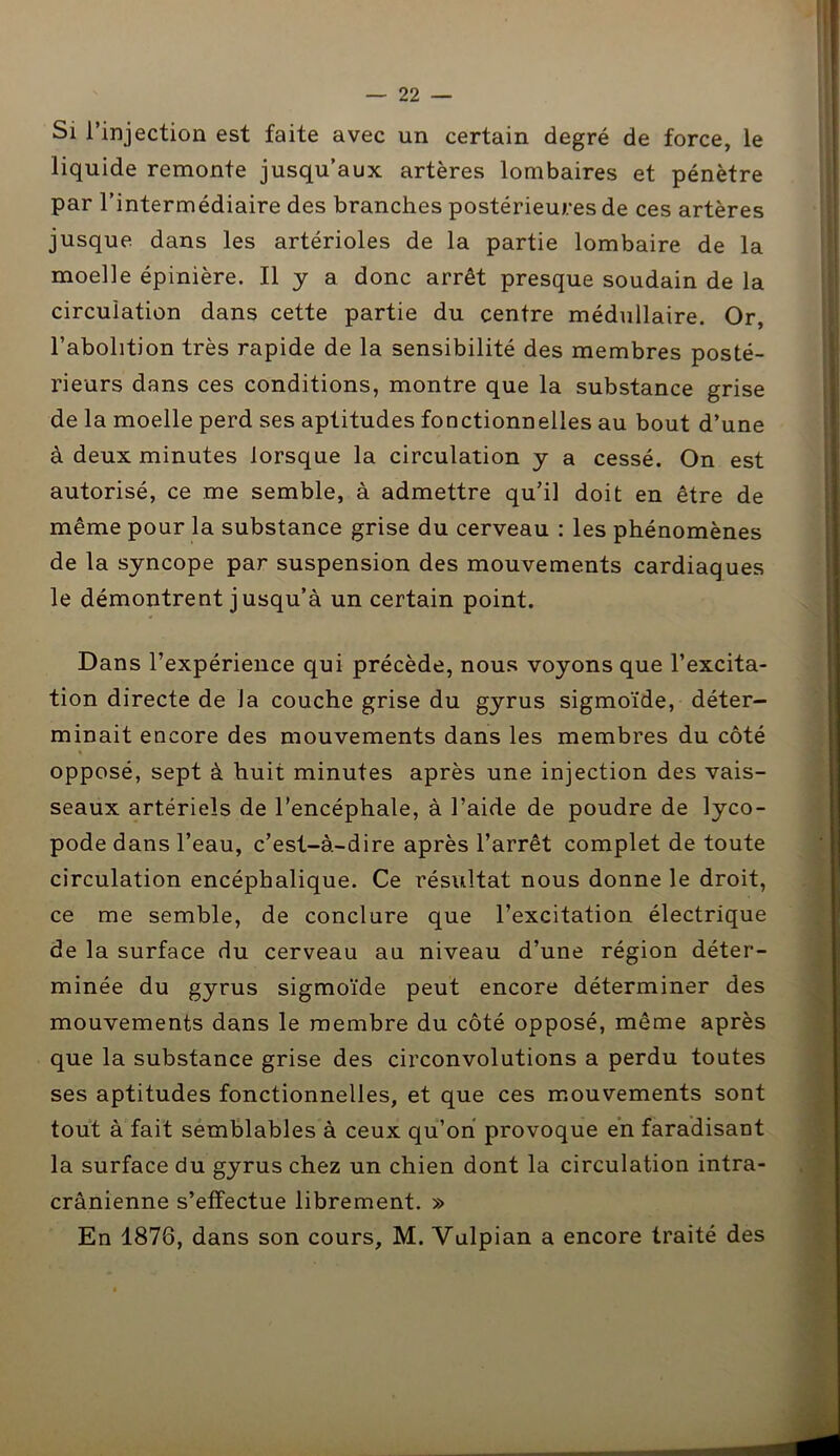 Si l’injection est faite avec un certain degré de force, le liquide remonte jusqu’aux artères lombaires et pénètre par l’intermédiaire des branches postérieures de ces artères jusque dans les artérioles de la partie lombaire de la moelle épinière. Il y a donc arrêt presque soudain de la circulation dans cette partie du centre médullaire. Or, l’abolition très rapide de la sensibilité des membres posté- rieurs dans ces conditions, montre que la substance grise de la moelle perd ses aptitudes fonctionnelles au bout d’une à deux minutes lorsque la circulation y a cessé. On est autorisé, ce me semble, à admettre qu’il doit en être de même pour la substance grise du cerveau : les phénomènes de la syncope par suspension des mouvements cardiaques le démontrent j usqu’à un certain point. Dans l’expérience qui précède, nous voyons que l’excita- tion directe de Ja couche grise du gyrus sigmoïde, déter- minait encore des mouvements dans les membres du côté opposé, sept à huit minutes après une injection des vais- seaux artériels de l’encéphale, à l’aide de poudre de lyco- pode dans l’eau, c’est-à-dire après l’arrêt complet de toute circulation encéphalique. Ce résultat nous donne le droit, ce me semble, de conclure que l’excitation électrique de la surface du cerveau au niveau d’une région déter- minée du gyrus sigmoïde peut encore déterminer des mouvements dans le membre du côté opposé, même après que la substance grise des circonvolutions a perdu toutes ses aptitudes fonctionnelles, et que ces mouvements sont tout à fait semblables à ceux qu’on provoque en faradisant la surface du gyrus chez un chien dont la circulation intra- crânienne s’effectue librement. » En 1876, dans son cours, M. Vulpian a encore traité des