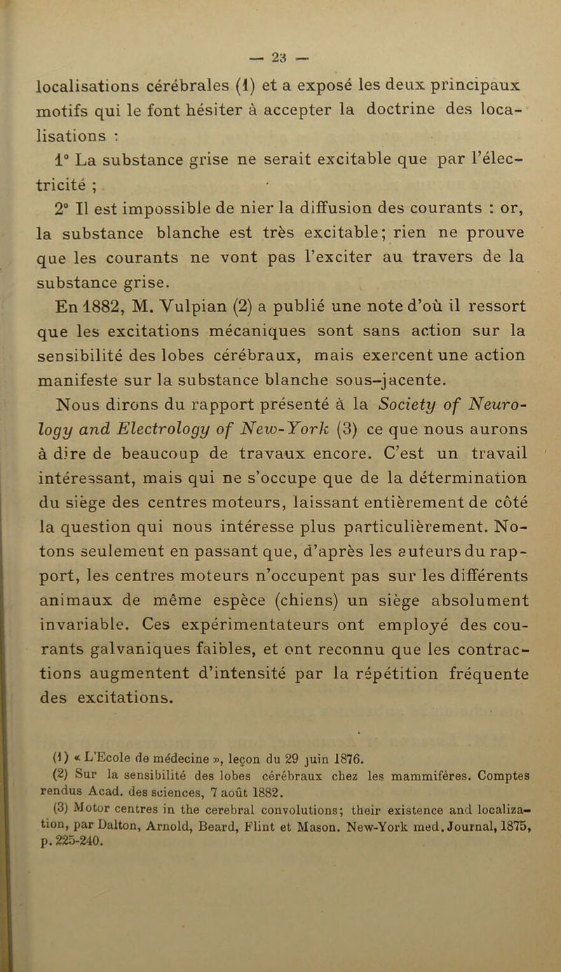 localisations cérébrales (1) et a exposé les deux principaux motifs qui le font hésiter à accepter la doctrine des loca- lisations : 1° La substance grise ne serait excitable que par l’élec- tricité ; 2° Il est impossible de nier la diffusion des courants : or, la substance blanche est très excitable; rien ne prouve que les courants ne vont pas l’exciter au travers de la substance grise. En 1882, M. Yulpian (2) a publié une note d’où il ressort que les excitations mécaniques sont sans action sur la sensibilité des lobes cérébraux, mais exercent une action manifeste sur la substance blanche sous-jacente. Nous dirons du rapport présenté à la Society of Neuro- logy and Electrology of New-York (3) ce que nous aurons à dire de beaucoup de travaux encore. C’est un travail intéressant, mais qui ne s’occupe que de la détermination du siège des centres moteurs, laissant entièrement de côté la question qui nous intéresse plus particulièrement. No- tons seulement en passant que, d’après les auteurs du rap- port, les centres moteurs n’occupent pas sur les différents animaux de même espèce (chiens) un siège absolument invariable. Ces expérimentateurs ont employé des cou- rants galvaniques faibles, et ont reconnu que les contrac- tions augmentent d’intensité par la répétition fréquente des excitations. 0) « L’Ecole de médecine », leçon du 29 juin 1876. (2) Sur la sensibilité des lobes cérébraux chez les mammifères. Comptes rendus Acad, des sciences, 7 août 1882. (3) Motor centres in the cérébral convolutions; their existence and localiza- tion, par Dalton, Arnold, Beard, Flint et Mason. New-York med. Journal, 1875, p. 225-240.