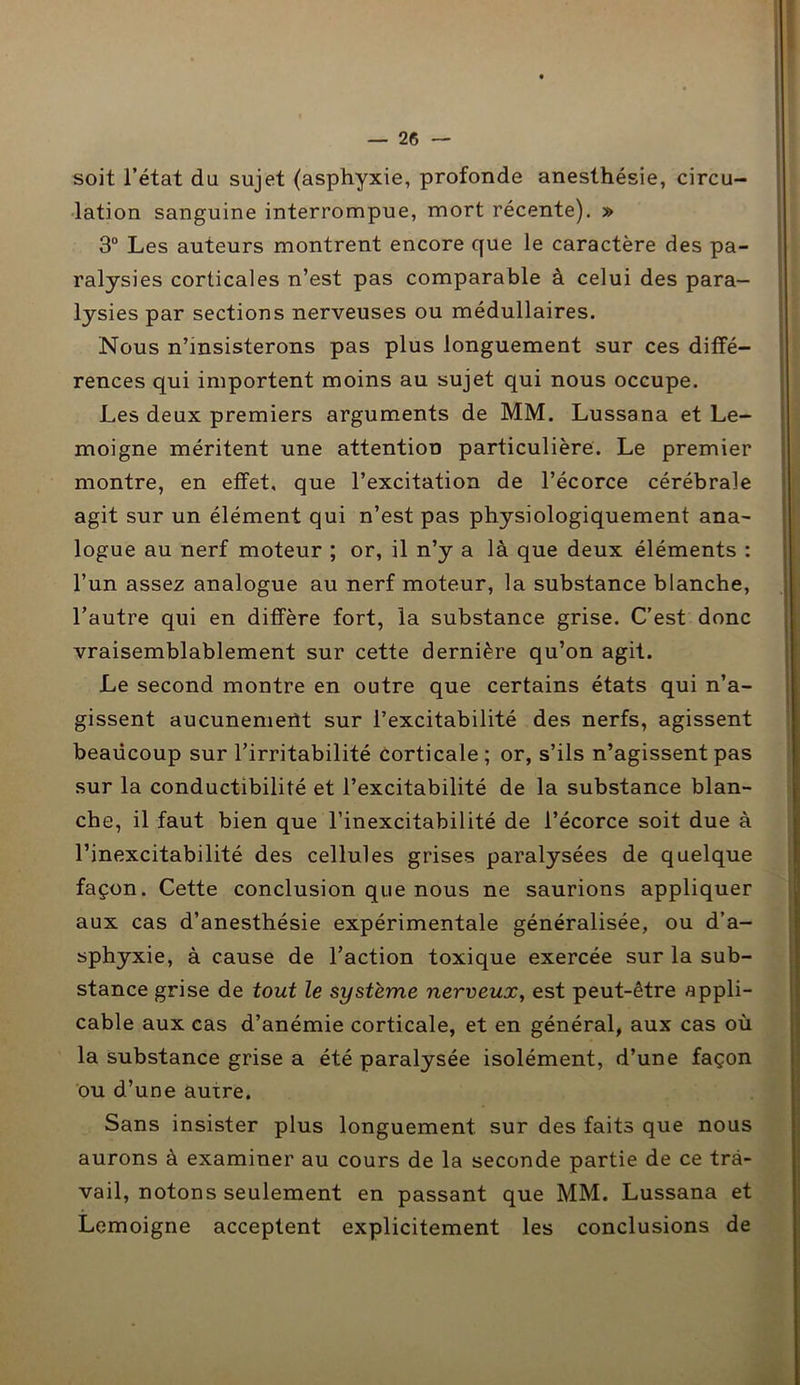 soit l’état du sujet (asphyxie, profonde anesthésie, circu- lation sanguine interrompue, mort récente). » 3° Les auteurs montrent encore que le caractère des pa- ralysies corticales n’est pas comparable à celui des para- lysies par sections nerveuses ou médullaires. Nous n’insisterons pas plus longuement sur ces diffé- rences qui importent moins au sujet qui nous occupe. Les deux premiers arguments de MM. Lussana et Le- moigne méritent une attention particulière. Le premier montre, en effet, que l’excitation de l’écorce cérébrale agit sur un élément qui n’est pas physiologiquement ana- logue au nerf moteur ; or, il n’y a là que deux éléments : l’un assez analogue au nerf moteur, la substance blanche, l’autre qui en diffère fort, la substance grise. C’est donc vraisemblablement sur cette dernière qu’on agit. Le second montre en outre que certains états qui n’a- gissent aucunement sur l’excitabilité des nerfs, agissent beaucoup sur l’irritabilité corticale; or, s’ils n’agissent pas sur la conductibilité et l’excitabilité de la substance blan- che, il faut bien que l’inexcitabilité de l’écorce soit due à l’inexcitabilité des cellules grises paralysées de quelque façon. Cette conclusion que nous ne saurions appliquer aux cas d’anesthésie expérimentale généralisée, ou d’a- sphyxie, à cause de l’action toxique exercée sur la sub- stance grise de tout le système nerveux, est peut-être appli- cable aux cas d’anémie corticale, et en général, aux cas où la substance grise a été paralysée isolément, d’une façon ou d’une auire. Sans insister plus longuement sur des faits que nous aurons à examiner au cours de la seconde partie de ce tra- vail, notons seulement en passant que MM. Lussana et Lemoigne acceptent explicitement les conclusions de