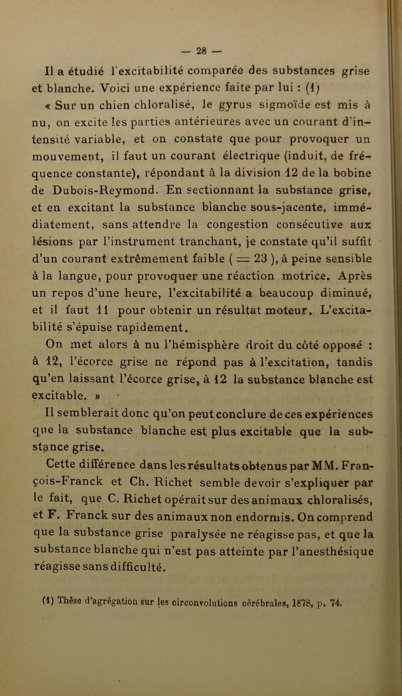 Il a étudié l'excitabilité comparée des substances grise et blanche. Voici une expérience faite par lui : {{) « Sur un chien chloralisé, le gyrus sigmoïde est mis à nu, on excite les parties antérieures avec un courant d'in- tensité variable, et on constate que pour provoquer un mouvement, il faut un courant électrique (induit, de fré- quence constante), répondant à la division 12 de la bobine de Dubois-Reymond. En sectionnant la substance grise, et en excitant la substance blanche sous-jacente, immé- diatement, sans attendre la congestion consécutive aux lésions par l’instrument tranchant, je constate qu’il suffit d’un courant extrêmement faible ( = 23 ), à peine sensible à la langue, pour provoquer une réaction motrice. Après un repos d’une heure, l’excitabilité a beaucoup diminué, et il faut II pour obtenir un résultat moteur. L’excita- bilité s’épuise rapidement. On met alors à nu l’hémisphère droit du côté opposé : à 12, l’écorce grise ne répond pas à l’excitation, tandis qu’en laissant l’écorce grise, à 12 la substance blanche est excitable. » Il semblerait donc qu’on peut conclure de ces expériences que la substance blanche est plus excitable que la sub- stance grise. Cette différence dans les résultats obtenus par MM. Fran- çois-Franck et Ch. Richet semble devoir s’expliquer par le fait, que C. Richet opérait sur des animaux chloralisés, et F. Franck sur des animaux non endormis. On comprend que la substance grise paralysée ne réagisse pas, et que la substance blanche qui n’est pas atteinte par l’anesthésique réagisse sans difficulté. (1) Thèse d’agrégatioli sur les circonvolutions cérébrales, 1878, p. 74.