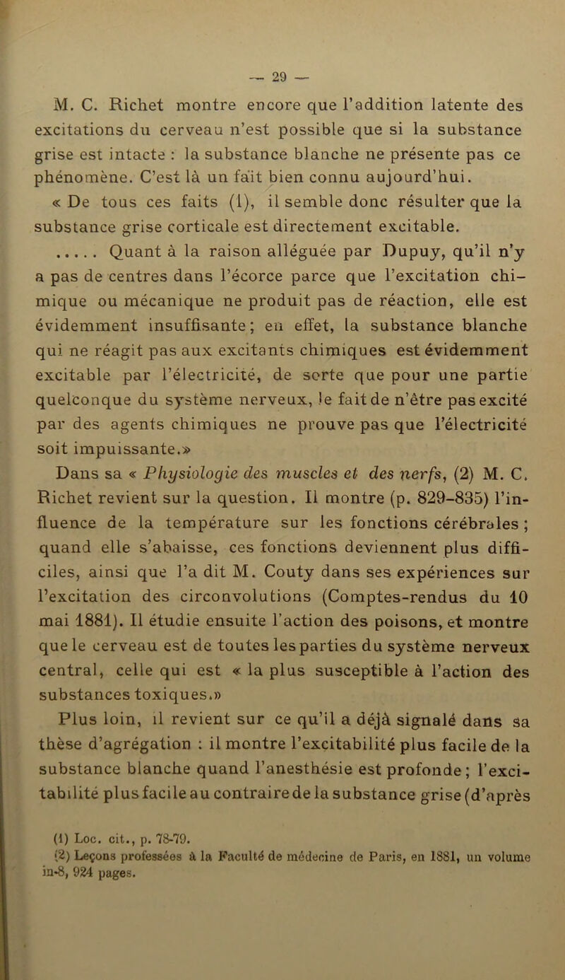 M. C. Richet montre encore que l’addition latente des excitations du cerveau n’est possible que si la substance grise est intacte : la substance blanche ne présente pas ce phénomène. C’est là un fait bien connu aujourd’hui. « De tous ces faits (1), il semble donc résulter que la substance grise corticale est directement excitable. Quant à la raison alléguée par Dupuy, qu’il n’y a pas de centres dans l’écorce parce que l’excitation chi- mique ou mécanique ne produit pas de réaction, elle est évidemment insuffisante; en effet, la substance blanche qui ne réagit pas aux excitants chimiques est évidemment excitable par l’électricité, de sorte que pour une partie quelconque du système nerveux, )e fait de n’être pas excité par des agents chimiques ne prouve pas que l’électricité soit impuissante.» Dans sa « Physiologie des inuscles et des nerfs, (2) M. C. Richet revient sur la question. Il montre (p. 829-835) l’in- fluence de la température sur les fonctions cérébrales ; quand elle s’abaisse, ces fonctions deviennent plus diffi- ciles, ainsi que l’a dit M. Couty dans ses expériences sur l’excitation des circonvolutions (Comptes-rendus du 10 mai 1881). Il étudie ensuite l’action des poisons, et montre que le cerveau est de toutes les parties du système nerveux central, celle qui est « la plus susceptible à l’action des substances toxiques.» Plus loin, il revient sur ce qu’il a déjà signalé dans sa thèse d’agrégation : il montre l’excitabilité plus facile de la substance blanche quand l’anesthésie est profonde; l’exci- tabilité plus facile au contraire de la substance grise (d’après (1) Loc. cit., p. 78-79. (2) Leçons professées à la Faculté de médecine de Paris, en 1881, un volume in*8, 924 pages.