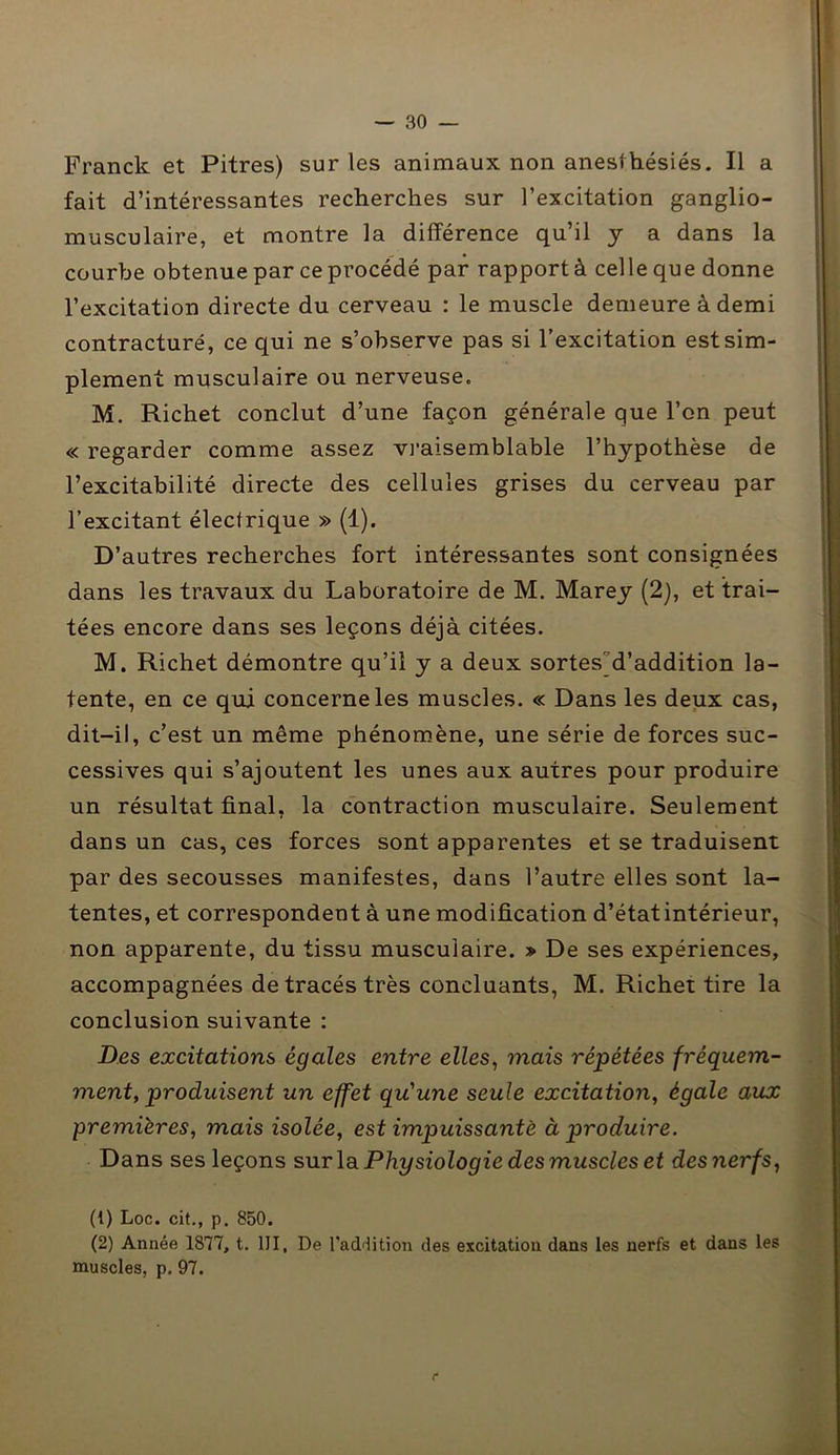 Franck et Pitres) sur les animaux non anesthésiés. Il a fait d’intéressantes recherches sur l’excitation ganglio- musculaire, et montre la différence qu’il y a dans la courbe obtenue par ceprocédé par rapportà celle que donne l’excitation directe du cerveau : le muscle demeure à demi contracturé, ce qui ne s’observe pas si l’excitation est sim- plement musculaire ou nerveuse. M. Richet conclut d’une façon générale que l’on peut « regarder comme assez vraisemblable l’hypothèse de l’excitabilité directe des cellules grises du cerveau par l’excitant électrique » (1). D’autres recherches fort intéressantes sont consignées dans les travaux du Laboratoire de M. Marey (2), et trai- tées encore dans ses leçons déjà citées. M. Richet démontre qu’il y a deux sortes'd’addition la- tente, en ce qui concerne les muscles. « Dans les deux cas, dit-il, c’est un même phénomène, une série de forces suc- cessives qui s’ajoutent les unes aux autres pour produire un résultat final, la contraction musculaire. Seulement dans un cas, ces forces sont apparentes et se traduisent par des secousses manifestes, dans l’autre elles sont la- tentes, et correspondent à une modification d’état intérieur, non apparente, du tissu musculaire. » De ses expériences, accompagnées de tracés très concluants, M. Richet tire la conclusion suivante : Des excitations égales entre elles, mais répétées fréquem- ment, produisent un effet qu'une seule excitation, égale aux premières, mais isolée, est impuissante à produire. Dans ses leçons sur la Physiologie des muscles et des nerfs, (!) Loc. cit., p. 850. (2) Année 1877, t. III, De l’addition des excitation dans les nerfs et dans les muscles, p. 97. r