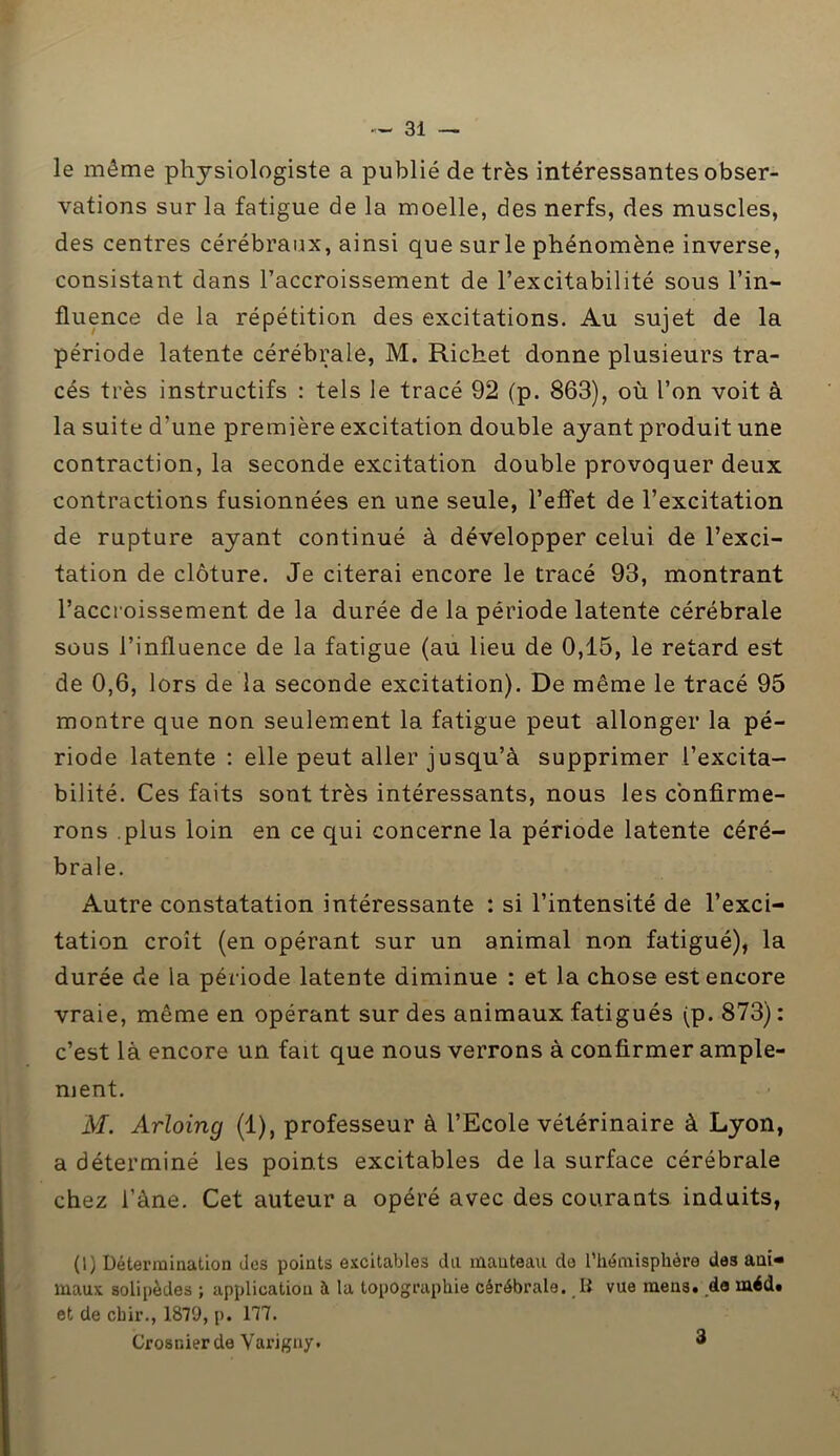 le même physiologiste a publié de très intéressantes obser- vations sur la fatigue de la moelle, des nerfs, des muscles, des centres cérébraux, ainsi que sur le phénomène inverse, consistant dans l’accroissement de l’excitabilité sous l’in- fluence de la répétition des excitations. Au sujet de la période latente cérébrale, M. Richet donne plusieurs tra- cés très instructifs : tels le tracé 92 (p. 863), où l’on voit à la suite d'une première excitation double ayant produit une contraction, la seconde excitation double provoquer deux contractions fusionnées en une seule, l’effet de l’excitation de rupture ayant continué à développer celui de l’exci- tation de clôture. Je citerai encore le tracé 93, montrant l’accroissement, de la durée de la période latente cérébrale sous l’influence de la fatigue (au lieu de 0,15, le retard est de 0,6, lors de la seconde excitation). De même le tracé 95 montre que non seulement 1a. fatigue peut allonger la pé- riode latente : elle peut aller jusqu’à supprimer l’excita- bilité. Ces faits sont très intéressants, nous les confirme- rons plus loin en ce qui concerne la période latente céré- brale. Autre constatation intéressante : si l’intensité de l’exci- tation croît (en opérant sur un animal non fatigué), la durée de la période latente diminue : et la chose est encore vraie, même en opérant sur des animaux fatigués (p. 873) : c’est là encore un fait que nous verrons à confirmer ample- ment. M. Arloing (1), professeur à l’Ecole vétérinaire à Lyon, a déterminé les points excitables de la surface cérébrale chez l’àne. Cet auteur a opéré avec des courants induits, (1) Détermination des points excitables du manteau de l’hémisphère des ani- maux solipèdes ; application à la topographie cérébrale. B vue mens, de méd. et de cbir., 1879, p. 177. Crosr.ierde Yarigny. 3 *•;