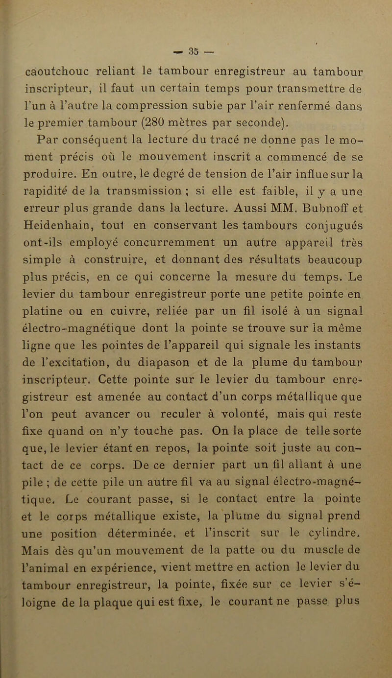 caoutchouc reliant le tambour enregistreur au tambour inscripteur, il faut un certain temps pour transmettre de l’un à l’autre la compression subie par l’air renfermé dans le premier tambour (280 mètres par seconde). Par conséquent la lecture du tracé ne donne pas le mo- ment précis où le mouvement inscrit a commencé de se produire. En outre, le degré de tension de l’air influe sur la rapidité de la transmission; si elle est faible, il y a une erreur plus grande dans la lecture. Aussi MM. Bubnoff et Heidenhain, toul en conservant les tambours conjugués ont-ils employé concurremment un autre appareil très simple à construire, et donnant des résultats beaucoup plus précis, en ce qui concerne la mesure du temps. Le levier du tambour enregistreur porte une petite pointe en platine ou en cuivre, reliée par un fil isolé à un signal électro-magnétique dont la pointe se trouve sur la môme ligne que les pointes de l’appareil qui signale les instants de l’excitation, du diapason et de la plume du tambour inscripteur. Cette pointe sur le levier du tambour enre- gistreur est amenée au contact d’un corps métallique que l’on peut avancer ou reculer à volonté, mais qui reste fixe quand on n’y touche pas. On la place de telle sorte que, le levier étant en repos, la pointe soit juste au con- tact de ce corps. De ce dernier part un fil allant à une pile ; de cette pile un autre fil va au signal électro-magné- tique. Le courant passe, si le contact entre la pointe et le corps métallique existe, la plume du signal prend une position déterminée, et l’inscrit sur le cylindre. Mais dès qu’un mouvement de la patte ou du muscle de l’animal en expérience, vient mettre en action le levier du tambour enregistreur, la pointe, fixée sur ce levier s’é- loigne de la plaque qui est fixe, le courant ne passe plus