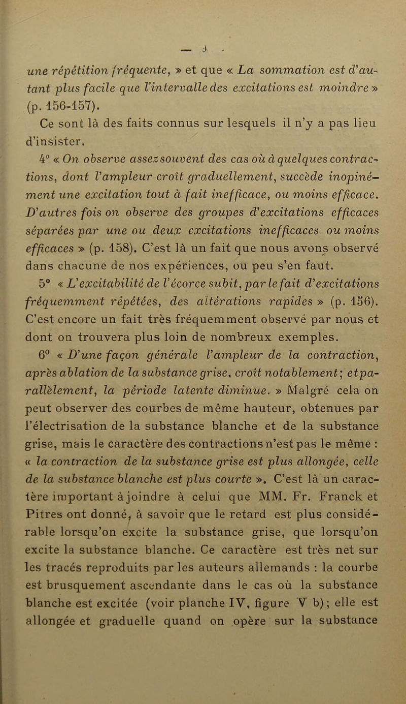 ù une répétition fréquente, » et que « La sommation est cVau- tant plus facile que l'intervalle des excitations est moindre » (p. 156-157). Ce sont là des faits connus sur lesquels il n’y a pas lieu d’insister. 4° « On observe assezsouvent des cas oit à quelques contrac* tions, dont Vampleur croît graduellement, succède inopiné- ment une excitation tout à fait inefficace, ou moins efficace. D'autres fois on observe des groupes d'excitations efficaces séparées par une ou deux excitations inefficaces ou moins effcaces » (p. 158). C’est là un fait que nous avons observé dans chacune de nos expériences, ou peu s’en faut. 5° « L'excitabilité de l’écorce subit, par le fait d'excitations fréquemment répétées, des altérations rapides » (p. 156). C’est encore un fait très fréquemment observé par nous et dont on trouvera plus loin de nombreux exemples. 6° « D'une façon générale l'ampleur de la contraction, après ablation de la substance grise, croît notablement; etpa- rallèlement, la période latente diminue. » Malgré cela on peut observer des courbes de même hauteur, obtenues par l’électrisation de la substance blanche et de la substance grise, mais le caractère des contractions n’est pas le même : « la contraction de la substance grise est plus allongée, celle de la substance blanche est plus courte ». C’est là un carac- tère important à joindre à celui que MM. Fr. Franck et Pitres ont donné, à savoir que le retard est plus considé- rable lorsqu’on excite la substance grise, que lorsqu’on excite la substance blanche. Ce caractère est très net sur les tracés reproduits par les auteurs allemands : la courbe est brusquement ascendante dans le cas où la substance blanche est excitée (voir planche IV, figure V b); elle est allongée et graduelle quand on opère sur la substance