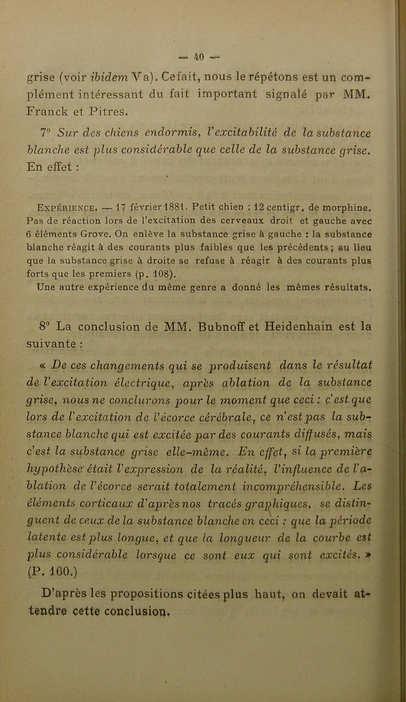 grise (voir ibidem Va). Cefait, nous le répétons est un com- plément intéressant du fait important signalé par MM. Franck et Pitres. 7n Sur des chiens endormis, Vexcitabilité de la substance blanche est plus considérable que celle de la substance grise. En effet : Expérience. — il février 1881. Petit chieri : 12 centigr. de morphine. Pas de réaction lors de l’excitation des cerveaux droit et gauche avec 6 éléments Grove. On enlève la substance grise à gauche : la substance blanche réagit à des courants plus faibles que les précédents; au lieu que la substance grise à droite se refuse à réagir à des courants plus forts que les premiers (p. 108). Une autre expérience du même genre a donné les mêmes résultats. 8° La conclusion de MM. Bubnoff et Heidenhain est la suivante : « De ces changements qui se •produisent dans le résultat de Vexcitation électrique, après ablation de la substance grise, nous ne conclurons pour le moment que ceci : c’est que lors de l'excitation de l’écorce cérébrale, ce n’est pas la sub- stance blanche qui est excitée par des courants diffusés, mais c est la substance grise elle-même. En effet, si la première hypothèse était Vexpression de la réalité, Vinfluence de l’a- blation de l'écorce serait totalement incompréhensible. Les éléments corticaux d’après nos tracés graphiques, se distin- guent de ceux de la substance blanche en ceci : que la période latente est plus longue, et que la longueur de la courbe est plus considérable lorsque ce sont eux qui sont excités. » (P. 460.) D’après les propositions citées plus haut, on devait at- tendre cette conclusion.