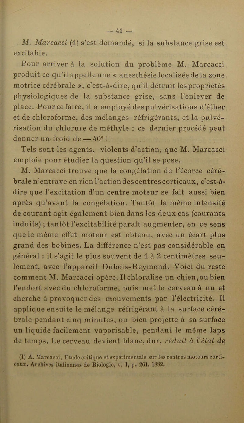 M. Marcacci (1) s’est demandé, si la substance grise est excitable. Pour arriver à la solution du problème M. Marcacci produit ce qu’il appelle une « anesthésie localisée de la zone motrice cérébrale », c’est-à-dire, qu’il détruit les propriétés physiologiques de la substance grise, sans l’enlever de place. Pour ce faire, il a employé despulvérisations d’éther et de chloroforme, des mélanges réfrigérants, et la pulvé- risation du chlorute de méthyle : ce dernier procédé peut donner un froid de — 40° ! Tels sont les agents, violents d’action, que M. Marcacci emploie pour étudier la question qu’il se pose. M. Marcacci trouve que la congélation de l’écorce céré- brale n’entrave en rien l’action des centres corticaux, c’est-à- dire que l’excitation d’un centre moteur se fait aussi bien après qu’avant la congélation. Tantôt la même intensité de courant agit également bien dans les deux cas (courants induits) ; tantôt l’excitabilité paraît augmenter, en ce sens que le même elîet moteur est obtenu, avec un écart plus grand des bobines. La différence n’est pas considérable en général : il s’agit le plus souvent de 1 à 2 centimètres seu- lement, avec l’appareil Dubois-Reymond. Voici du reste comment M. Marcacci opère. Il chloralise un chien, ou bien l’endort avec du chloroforme, puis met le cerveau à nu et cherche à provoquer des mouvements par l’électricité. Il applique ensuite le mélange réfrigérant à la surface céré- brale pendant cinq minutes, ou bien projette à sa surface un liquide facilement vaporisable, pendant le même laps de temps. Le cerveau devient blanc, dur, réduit à l'état de (1) A. Marcacci. Etude critique et expérimentale sur les centres moteurs corti- caux. Archives italiennes de Biologie, t. I, p. 261, 1882.