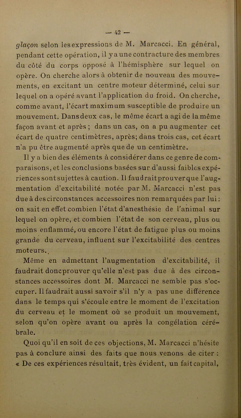 glaçon selon les expressions de M. Marcacci. En général, pendant cette opération, il y a une contracture des membres du côté du corps opposé à l’hémisphère sur lequel on opère. On cherche alors à obtenir de nouveau des mouve- ments, en excitant un centre moteur déterminé, celui sur lequel on a opéré avant l’application du froid. On cherche, comme avant, l’écart maximum susceptible de produire un mouvement. Dansdeux cas, le même écart a agi de la même façon avant et après ; dans un cas, on a pu augmenter cet écart de quatre centimètres, après; dans trois cas, cet écart n’a pu être augmenté après que de un centimètre. Il y a bien des éléments à considérer dans ce genre de com- paraisons, et les conclusions basées sur d’aussi faibles expé- riences sontsujettes à caution. Il faudraitprouverque l’aug- mentation d’excitabilité notée par M. Marcacci n’est pas due à descirconstances accessoires non remarquées par lui: on sait en effet combien l’état d’anesthésie de ranimai sur lequel on opère, et combien l’état de son cerveau, plus ou moins enflammé, ou encore l’état de fatigue plus ou moins grande du cerveau, influent sur l’excitabilité des centres moteurs.. Même en admettant l’augmentation d’excitabilité, il faudrait doncprouver qu’elle n’est pas due à des circon- stances accessoires dont M. Marcacci ne semble pas s’oc- cuper. Il faudrait aussi savoir s’il n’y a pas une différence dans le temps qui s’écoule entre le moment de l’excitation du cerveau et le moment où se produit un mouvement, selon qu’on opère avant ou après la congélation céré- brale. Quoi qu’il en soit de ces objections, M. Marcacci n’hésite pas à conclure ainsi des faits que nous venons de citer : « De ces expériences résultait, très évident, un fait capital,