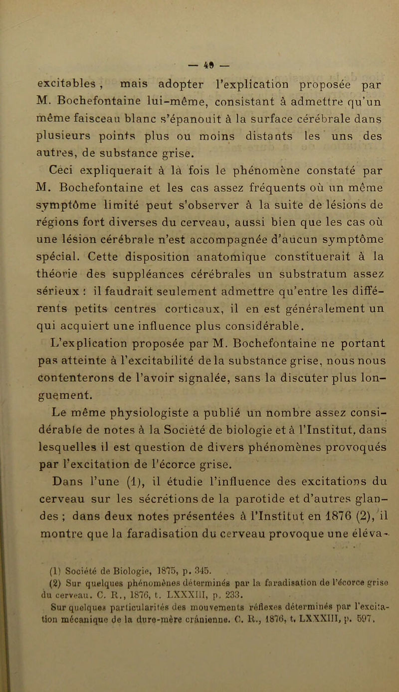 excitables , mais adopter l’explication proposée par M. Bochefontaine lui-même, consistant à admettre qu’un même faisceau blanc s’épanouit à la surface cérébrale dans plusieurs points plus ou moins distants les uns des autres, de substance grise. Ceci expliquerait à là fois le phénomène constaté par M. Bochefontaine et les cas assez fréquents où un même symptôme limité peut s’observer à la suite de lésions de régions fort diverses du cerveau, aussi bien que les cas où une lésion cérébrale n’est accompagnée d’aucun symptôme spécial. Cette disposition anatomique constituerait à la théorie des suppléances cérébrales un substratum assez sérieux : il faudrait seulement admettre qu’entre les diffé- rents petits centres corticaux, il en est généralement un qui acquiert une influence plus considérable. L’explication proposée par M. Bochefontaine ne portant pas atteinte à l’excitabilité de la substance grise, nous nous contenterons de l’avoir signalée, sans la discuter plus lon- guement. Le même physiologiste a publié un nombre assez consi- dérable de notes à la Société de biologie et à l’Institut, dans lesquelles il est question de divers phénomènes provoqués par l’excitation de l’écorce grise. Dans l’une (1), il étudie l’influence des excitations du cerveau sur les sécrétions de la parotide et d’autres glan- des ; dans deux notes présentées à l’Institut en 1876 (2), il montre que la faradisation du cerveau provoque une éléva- (1) Société de Biologie, 1875, p. 345. (2) Sur quelques phénomènes déterminés parla faradisation de l’écorce grise du cerveau. C. R., 1876, t. LXXXI1I, p. 233. Sur quelques particularités des mouvements réflexes déterminés par l’excita- tion mécanique de la dure-mère crânienne. 0. lt., 1876, t, LXXXIII, p. 597.