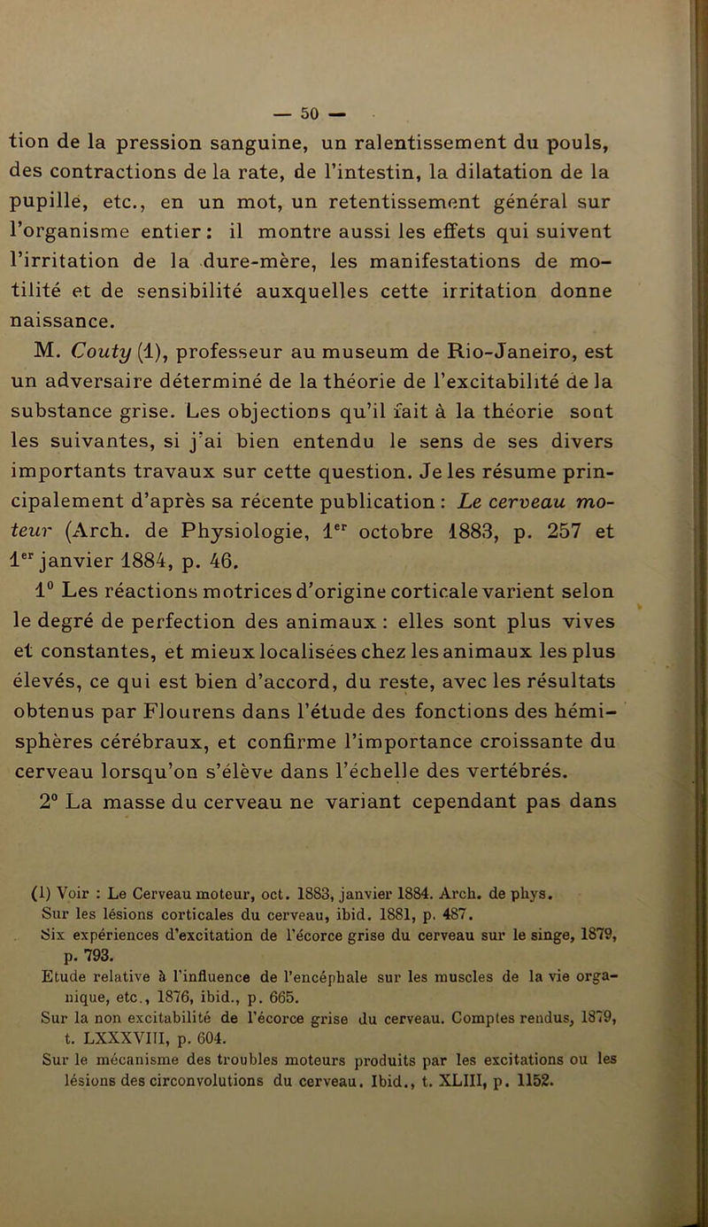 tion de la pression sanguine, un ralentissement du pouls, des contractions de la rate, de l’intestin, la dilatation de la pupille, etc., en un mot, un retentissement général sur l’organisme entier: il montre aussi les effets qui suivent l’irritation de la dure-mère, les manifestations de mo- tilité et de sensibilité auxquelles cette irritation donne naissance. M. Couty (1), professeur au muséum de Rio-Janeiro, est un adversaire déterminé de la théorie de l’excitabilité de la substance grise. Les objections qu’il fait à la théorie sont les suivantes, si j’ai bien entendu le sens de ses divers importants travaux sur cette question. Je les résume prin- cipalement d’après sa récente publication : Le cerveau mo- teur (Arch. de Physiologie, 1er octobre 1883, p. 257 et 1er janvier 1884, p. 46. 1° Les réactions motrices d’origine corticale varient selon le degré de perfection des animaux : elles sont plus vives et constantes, et mieux localisées chez les animaux les plus élevés, ce qui est bien d’accord, du reste, avec les résultats obtenus par Flourens dans l’étude des fonctions des hémi- sphères cérébraux, et confirme l’importance croissante du cerveau lorsqu’on s’élève dans l’échelle des vertébrés. 2° La masse du cerveau ne variant cependant pas dans (1) Voir : Le Cerveau moteur, oct. 1883, janvier 1884. Arch. de phys. Sur les lésions corticales du cerveau, ibid. 1881, p. 487. Six expériences d’excitation de l’écorce grise du cerveau sur le singe, 1879, p. 793. Etude relative à l’influence de l’encéphale sur les muscles de la vie orga- nique, etc., 1876, ibid., p. 665. Sur la non excitabilité de l’écorce grise du cerveau. Comptes rendus, 1879, t. LXXXVIII, p. 604. Sur le mécanisme des troubles moteurs produits par les excitations ou les lésions des circonvolutions du cerveau. Ibid., t. XLIII, p. 1152.