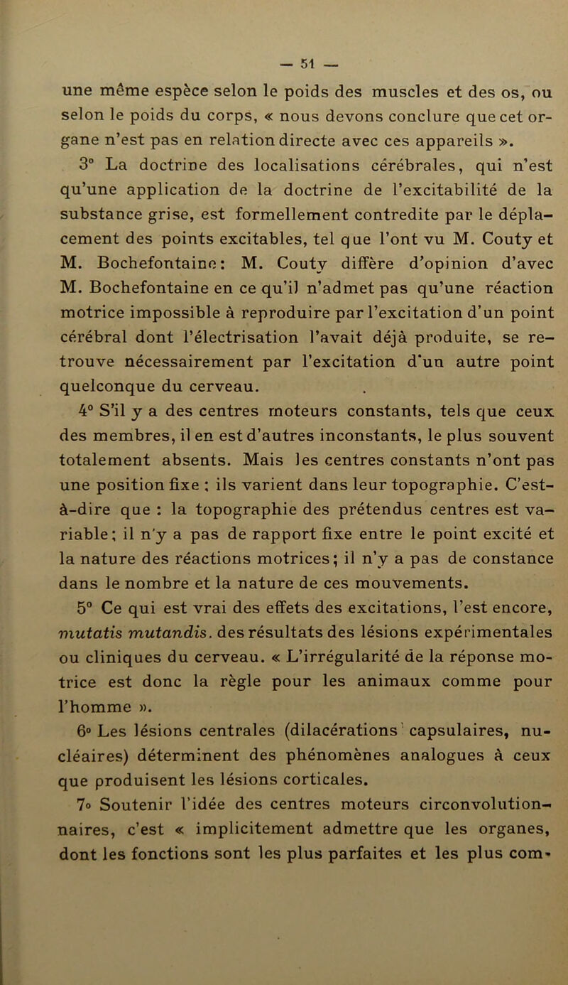 une même espèce selon le poids des muscles et des os, ou selon le poids du corps, « nous devons conclure que cet or- gane n’est pas en relation directe avec ces appareils ». 3° La doctrine des localisations cérébrales, qui n’est qu’une application de la doctrine de l’excitabilité de la substance grise, est formellement contredite par le dépla- cement des points excitables, tel que l’ont vu M. Couty et M. Bochefontaine : M. Couty diffère d’opinion d’avec M. Bochefontaine en ce qu’il n’admet pas qu’une réaction motrice impossible à reproduire par l’excitation d’un point cérébral dont l’électrisation l’avait déjà produite, se re- trouve nécessairement par l’excitation d‘un autre point quelconque du cerveau. 4° S’il y a des centres moteurs constants, tels que ceux des membres, il en est d’autres inconstants, le plus souvent totalement absents. Mais les centres constants n’ont pas une position fixe ; ils varient dans leur topographie. C’est- à-dire que : la topographie des prétendus centres est va- riable; il n’y a pas de rapport fixe entre le point excité et la nature des réactions motrices; il n’y a pas de constance dans le nombre et la nature de ces mouvements. 5° Ce qui est vrai des effets des excitations, l’est encore, mutatis mutandis. des résultats des lésions expérimentales ou cliniques du cerveau. « L’irrégularité de la réponse mo- trice est donc la règle pour les animaux comme pour l’homme ». 6° Les lésions centrales (dilacérations capsulaires, nu- cléaires) déterminent des phénomènes analogues à ceux que produisent les lésions corticales. 7° Soutenir l’idée des centres moteurs circonvolution- naires, c’est « implicitement admettre que les organes, dont les fonctions sont les plus parfaites et les plus com-