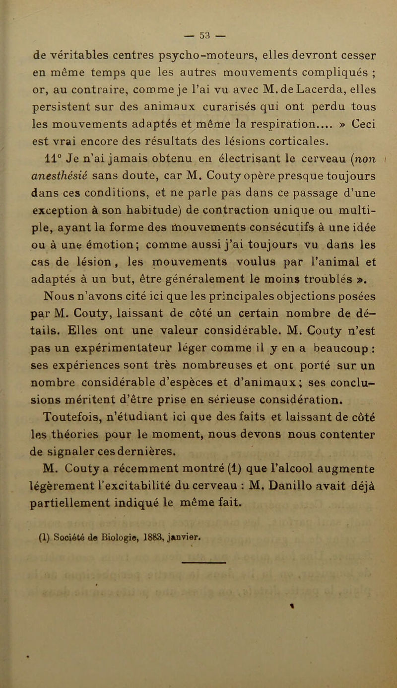 de véritables centres psycho-moteurs, elles devront cesser en même temps que les autres mouvements compliqués ; or, au contraire, comme je l’ai vu avec M.deLacerda, elles persistent sur des animaux curarisés qui ont perdu tous les mouvements adaptés et même la respiration.... » Ceci est vrai encore des résultats des lésions corticales. 11° Je n’ai jamais obtenu en électrisant le cerveau (non \ anesthésié sans doute, car M. Couty opère presque toujours dans ces conditions, et ne parle pas dans ce passage d’une exception à son habitude) de contraction unique ou multi- ple, ayant la forme des mouvements consécutifs à une idée ou à une émotion; comme aussi j’ai toujours vu dans les cas de lésion, les mouvements voulus par l’animal et adaptés à un but, être généralement le moins troublés ». Nous n’avons cité ici que les principales objections posées par M. Couty, laissant de côté un certain nombre de dé- tails. Elles ont une valeur considérable. M. Couty n’est pas un expérimentateur léger comme il y en a beaucoup : ses expériences sont très nombreuses et onc porté sur un nombre considérable d’espèces et d’animaux; ses conclu- sions méritent d’être prise en sérieuse considération. Toutefois, n’étudiant ici que des faits et laissant de côté les théories pour le moment, nous devons nous contenter de signaler ces dernières. M. Couty a récemment montré (1) que l’alcool augmente légèrement l’excitabilité du cerveau : M. Danillo avait déjà partiellement indiqué le même fait. (1) Société de Biologie, 1883, janvier.