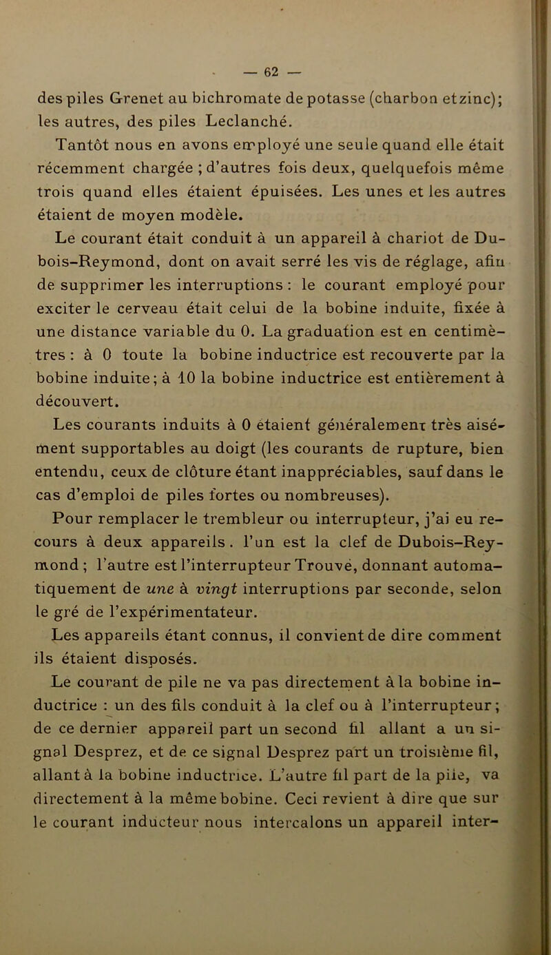 des piles Grenet au bichromate de potasse (charbon etzinc); les autres, des piles Leclanché. Tantôt nous en avons employé une seule quand elle était récemment chargée ; d’autres fois deux, quelquefois même trois quand elles étaient épuisées. Les unes et les autres étaient de moyen modèle. Le courant était conduit à un appareil à chariot de Du- bois-Reymond, dont on avait serré les vis de réglage, afin de supprimer les interruptions : le courant employé pour exciter le cerveau était celui de la bobine induite, fixée à une distance variable du 0. La graduation est en centimè- tres : à 0 toute la bobine inductrice est recouverte par la bobine induite; à 10 la bobine inductrice est entièrement à découvert. Les courants induits à 0 étaient généralement très aisé- ment supportables au doigt (les courants de rupture, bien entendu, ceux de clôture étant inappréciables, sauf dans le cas d’emploi de piles fortes ou nombreuses). Pour remplacer le trembleur ou interrupteur, j’ai eu re- cours à deux appareils, l’un est la clef de Dubois-Rey- mond ; l’autre est l’interrupteur Trouve, donnant automa- tiquement de une à vingt interruptions par seconde, selon le gré de l’expérimentateur. Les appareils étant connus, il convient de dire comment ils étaient disposés. Le courant de pile ne va pas directement à la bobine in- ductrice : un des fils conduit à la clef ou à l’interrupteur; de ce dernier appareil part un second fil allant a un si- gnal Desprez, et de ce signal Desprez part un troisième fil, allant à la bobine inductrice. L’autre fil part de la piie, va directement à la même bobine. Ceci revient à dire que sur le courant inducteur nous intercalons un appareil inter-