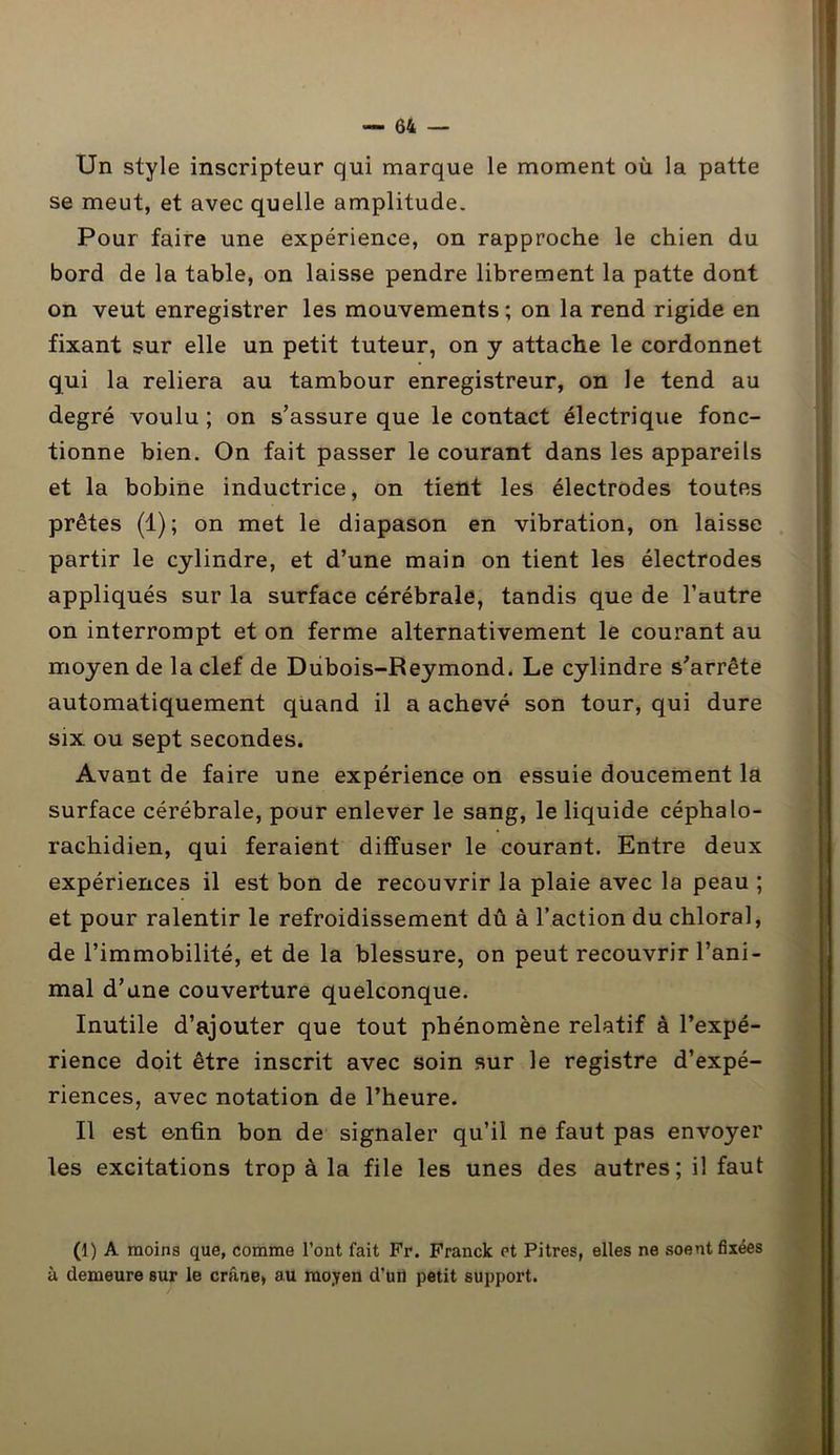 Un style inscripteur qui marque le moment où la patte se meut, et avec quelle amplitude. Pour faire une expérience, on rapproche le chien du bord de la table, on laisse pendre librement la patte dont on veut enregistrer les mouvements ; on la rend rigide en fixant sur elle un petit tuteur, on y attache le cordonnet qui la reliera au tambour enregistreur, on le tend au degré voulu ; on s’assure que le contact électrique fonc- tionne bien. On fait passer le courant dans les appareils et la bobine inductrice, on tient les électrodes toutes prêtes (1); on met le diapason en vibration, on laisse partir le cylindre, et d’une main on tient les électrodes appliqués sur la surface cérébrale, tandis que de l’autre on interrompt et on ferme alternativement le courant au moyen de la clef de Dubois-Reymond. Le cylindre s’arrête automatiquement quand il a achevé son tour, qui dure six ou sept secondes. Avant de faire une expérience on essuie doucement la surface cérébrale, pour enlever le sang, le liquide céphalo- rachidien, qui feraient diffuser le courant. Entre deux expériences il est bon de recouvrir la plaie avec la peau ; et pour ralentir le refroidissement dû à l’action du chloral, de l’immobilité, et de la blessure, on peut recouvrir l’ani- mal d’une couverture quelconque. Inutile d’ajouter que tout phénomène relatif à l’expé- rience doit être inscrit avec soin sur le registre d’expé- riences, avec notation de l’heure. Il est enfin bon de signaler qu’il ne faut pas envoyer les excitations trop à la file les unes des autres; il faut (1) A moins que, comme l’ont fait Fr. Franck et Pitres, elles ne soent fixées à demeure sur le crâne, au moyen d’un petit support.