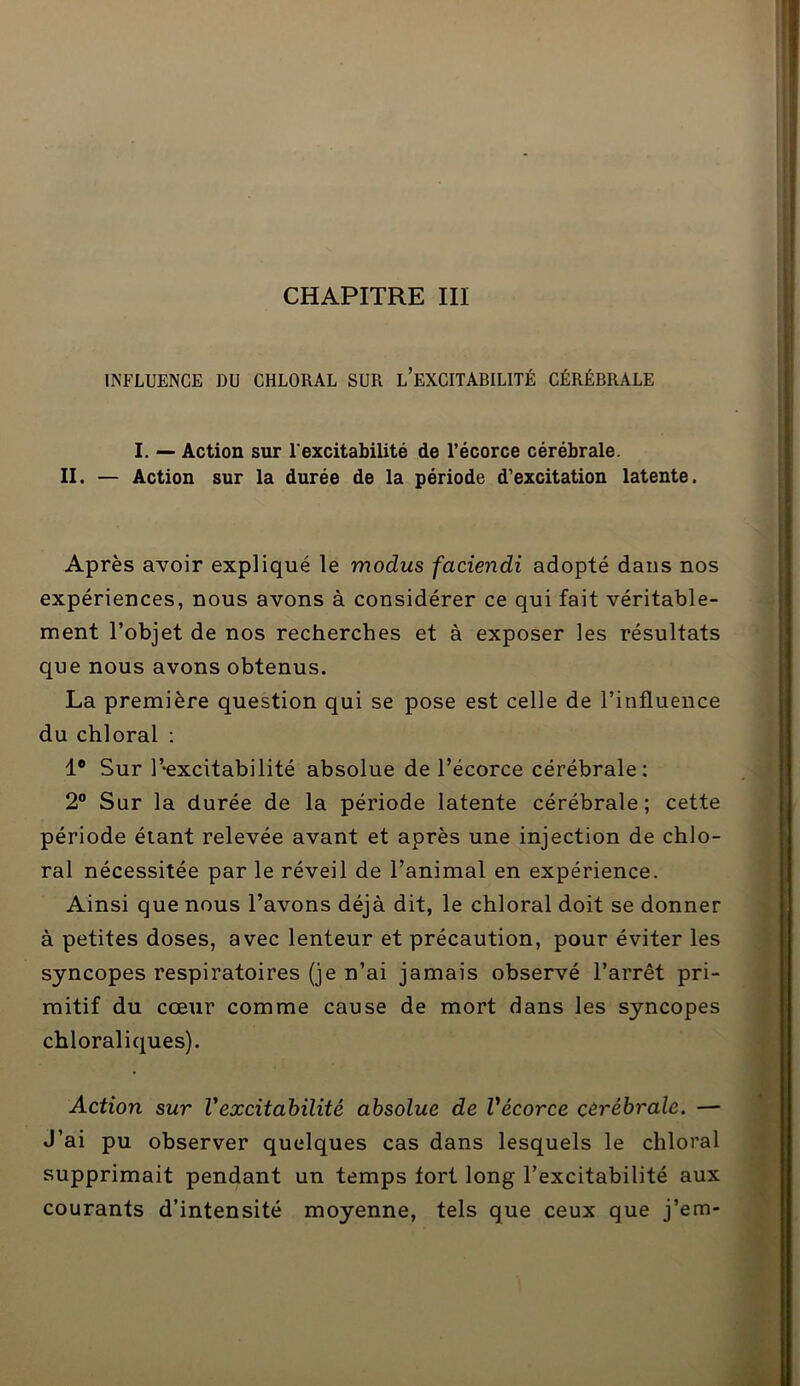 CHAPITRE III INFLUENCE DU CHLORAL SUR L’EXCITABILITÉ CÉRÉBRALE I. — Action sur l'excitabilité de l’écorce cérébrale. II. — Action sur la durée de la période d’excitation latente. Après avoir expliqué le modus faciendi adopté dans nos expériences, nous avons à considérer ce qui fait véritable- ment l’objet de nos recherches et à exposer les résultats que nous avons obtenus. La première question qui se pose est celle de l’influence du chloral : 1° Sur Pexcitabilité absolue de l’écorce cérébrale: 2° Sur la durée de la période latente cérébrale; cette période étant relevée avant et après une injection de chlo- ral nécessitée par le réveil de l’animal en expérience. Ainsi que nous l’avons déjà dit, le chloral doit se donner à petites doses, avec lenteur et précaution, pour éviter les syncopes respiratoires (je n’ai jamais observé l’arrêt pri- mitif du cœur comme cause de mort dans les syncopes chloraliques). Action sur Vexcitabilité absolue de Vécorce cérébrale. — J’ai pu observer quelques cas dans lesquels le chloral supprimait pendant un temps tort long l’excitabilité aux courants d’intensité moyenne, tels que ceux que j’em-