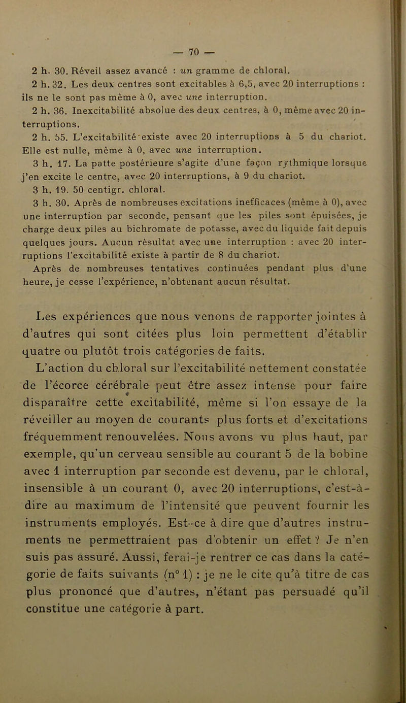 2 h. 30. Réveil assez avancé : un gramme de chloral. 2 h. 32. Les deux, centres sont excitables à 6,5, avec 20 interruptions : ils ne le sont pas même à 0, avec une interruption. 2 h. 36. Inexcitabilité absolue des deux centres, à 0, même avec 20 in- terruptions. 2 h. 55. L’excitabilité existe avec 20 interruptions à 5 du chariot. Elle est nulle, même à 0, avec une interruption. 3 h. 17. La patte postérieure s’agite d’une façon rythmique lorsque j’en excite le centre, avec 20 interruptions, à 9 du chariot. 3 h. 19. 50 centigr. chloral. 3 h. 30. Après de nombreuses excitations inefficaces (même à 0), avec une interruption par seconde, pensant que les piles sont épuisées, je charge deux piles au bichromate de potasse, avec du liquide fait depuis quelques jours. Aucun résultat avec une interruption : avec 20 inter- ruptions l’excitabilité existe à partir de 8 du chariot. Après de nombreuses tentatives continuées pendant plus d’une heure, je cesse l’expérience, n’obtenant aucun résultat. lies expériences que nous venons de rapporter jointes à d’autres qui sont citées plus loin permettent d’établir quatre ou plutôt trois catégories de faits. L’action du chloral sur l’excitabilité nettement constatée de l’écorce cérébrale peut être assez intense pour faire disparaître cette excitabilité, même si l’on essaye de la réveiller au moyen de courants plus forts et d’excitations fréquemment renouvelées. Nous avons vu plus haut, par exemple, qu’un cerveau sensible au courant 5 de la bobine avec 1 interruption par seconde est devenu, par le chloral, insensible à un courant 0, avec 20 interruptions, c’est-à- dire au maximum de l’intensité que peuvent fournir les instruments employés. Est-ce à dire que d’autres instru- ments ne permettraient pas d’obtenir un effet ? Je n’en suis pas assuré. Aussi, ferai-je rentrer ce cas dans la caté- gorie de faits suivants (n° 1) : je ne le cite qu'à titre de cas plus prononcé que d’autres, n’étant pas persuadé qu’il constitue une catégorie à part.