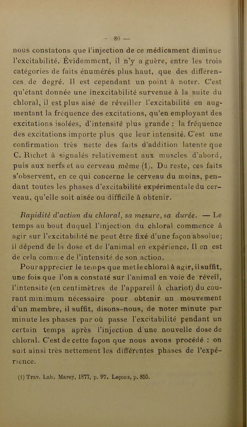 nous constatons que l’injection de ce médicament diminue l’excitabilité. Evidemment, il n’y a guère, entre les trois catégories de faits énumérés plus haut, que des différen- ces. de degré. Il est cependant un point à noter. C’est qu’étant donnée une inexcitabilité survenue à la suite du chloral, il est plus aisé de réveiller l’excitabilité en aug- mentant la fréquence des excitations, qu’en employant des excitations isolées, d’intensité plus grande : la fréquence des excitations importe plus que leur intensité. C’est une confirmation très nette des faits d’addition latente que C. Richet à signalés relativement aux muscles d’abord, puis aux nerfs et au cerveau même (1;. Du reste, ces faits s’observent, en ce qui concerne le cerveau du moins, pen- dant toutes les phases d’excitabilité expérimentale du cer- veau, qu’elle soit aisée ou difficile à obtenir. Rapidité d'action du chloral, sa mesurera durée. — Le temps au bout duquel l’injection du chloral commence à agir sur l’excitabilité ne peut être fixé d’une façon absolue; il dépend de la dose et de l’animal en expérience. Il en est de cela comme de l’intensité de son action. Pour apprécier le temps q ue met le chloral à agir, il suffit, une fois que l’on a constaté sur l’animal en voie de réveil, l’intensité (en centimètres de l’appareil à chariot) du cou- rant minimum nécessaire pour obtenir un mouvement d’un membre, il suffit, disons-nous, de noter minute par minute les phases par où passe l’excitabilité pendant un certain temps après l’injection d une nouvelle dose de chloral. C’est de cette façon que nous avons procédé : on suit ainsi très nettement les différentes phases de l’expé- rience. (1) Trav. Lab. Marey, 1877, p. 97. Leçons, p. 855.