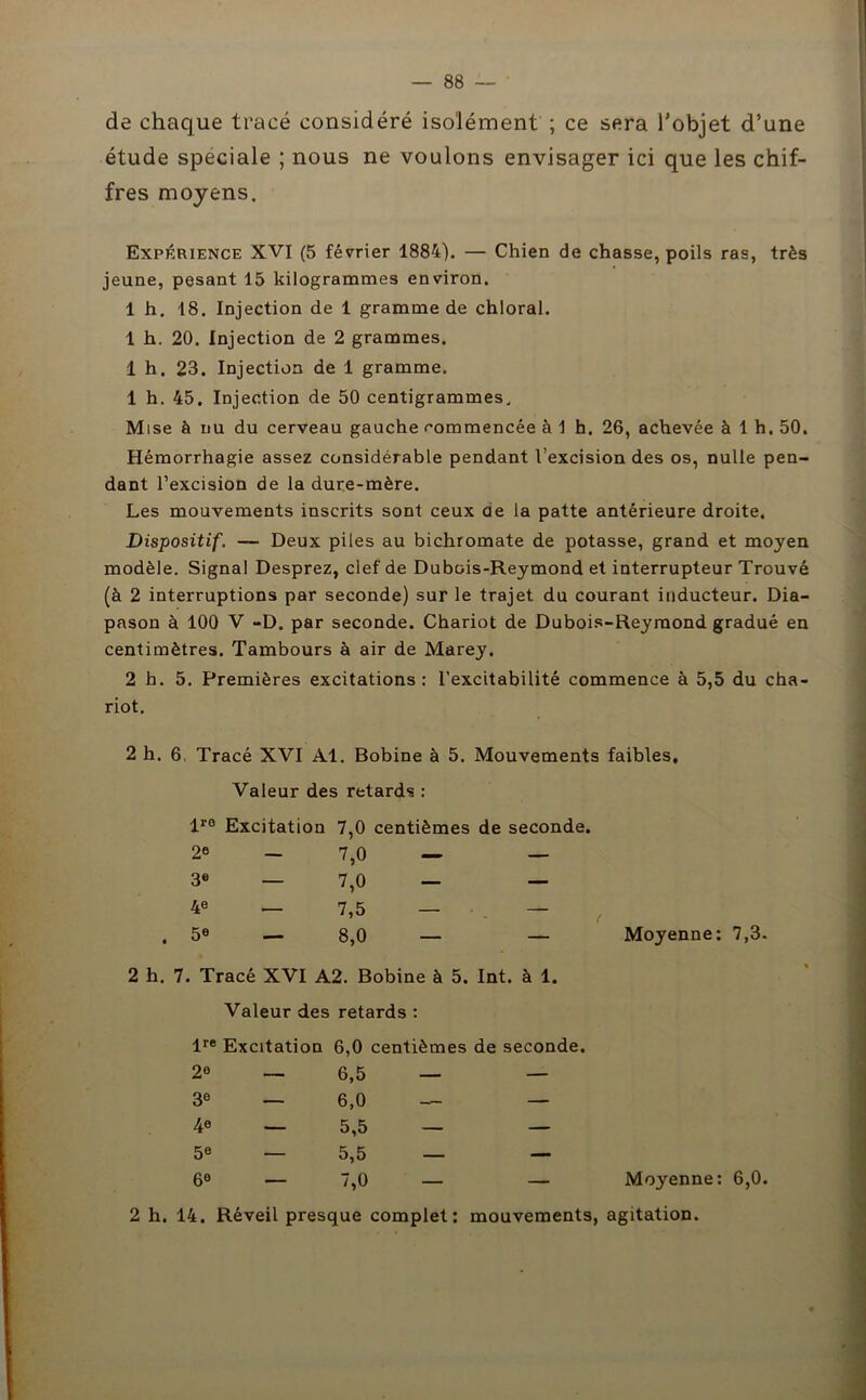 de chaque tracé considéré isolément ; ce sera l'objet d’une étude spéciale ; nous ne voulons envisager ici que les chif- fres moyens. Expérience XVI (5 février 1884). — Chien de chasse, poils ras, très jeune, pesant 15 kilogrammes environ. 1 h. 18. Injection de 1 gramme de chloral. 1 h. 20. Injection de 2 grammes. 1 h. 23. Injection de 1 gramme. 1 h. 45. Injection de 50 centigrammes. Mise à nu du cerveau gauche commencée à 1 h. 26, achevée à 1 h. 50. Hémorrhagie assez considérable pendant l’excision des os, nulle pen- dant l’excision de la dure-mère. Les mouvements inscrits sont ceux de la patte antérieure droite. Dispositif. — Deux piles au bichromate de potasse, grand et moyen modèle. Signal Desprez, clef de Dubois-Reymond et interrupteur Trouvé (à 2 interruptions par seconde) sur le trajet du courant inducteur. Dia- pason à 100 V -D. par seconde. Chariot de Dubois-Reymond gradué en centimètres. Tambours à air de Marey. 2 h. 5. Premières excitations: l’excitabilité commence à 5,5 du cha- riot. 2 h. 6, Tracé XVI Al. Bobine à 5. Mouvements faibles. Valeur des retards : lr0 Excitation 7,0 centièmes de seconde. 2e 3e 4e 5e 7,0 - 7.0 - 7,5 - 8.0 — Moyenne: 7,3- 2 h. 7. Tracé XVI A2. Bobine à 5. Int. à 1. Valeur des retards : lre Excitation 6,0 centièmes de seconde. 2« — 6,5 — — 3e — 6,0 — — 4e — 5,5 — — 5« — 5,5 — — 6° — 7,0 — — Moyenne: 6,0. 2 h. 14. Réveil presque complet: mouvements, agitation.