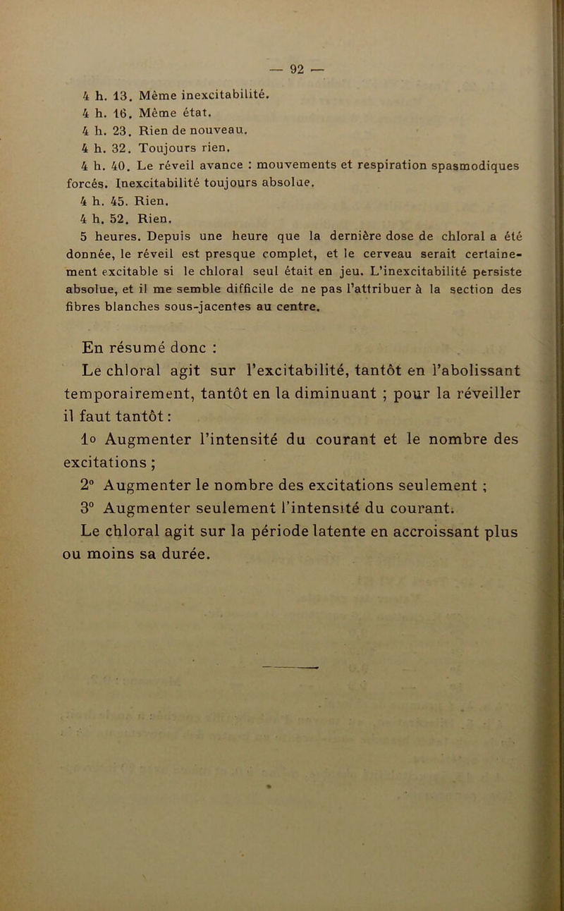 4 h. 13. Même inexcitabilité. 4 h. 16. Même état. 4 h. 23. Rien de nouveau. 4 h. 32. Toujours rien, 4 h. 40. Le réveil avance : mouvements et respiration spasmodiques forcés. Inexcitabilité toujours absolue. 4 h. 45. Rien. 4 h. 52. Rien. 5 heures. Depuis une heure que la dernière dose de chloral a été donnée, le réveil est presque complet, et le cerveau serait certaine- ment excitable si le chloral seul était en jeu. L’inexcitabilité persiste absolue, et il me semble difficile de ne pas l’attribuer à la section des fibres blanches sous-jacentes au centre. En résumé donc : Le chloral agit sur l’excitabilité, tantôt en l’abolissant temporairement, tantôt en la diminuant ; pour la réveiller il faut tantôt : lo Augmenter l’intensité du courant et le nombre des excitations ; 2° Augmenter le nombre des excitations seulement ; 3° Augmenter seulement l’intensité du courant. Le chloral agit sur la période latente en accroissant plus ou moins sa durée.