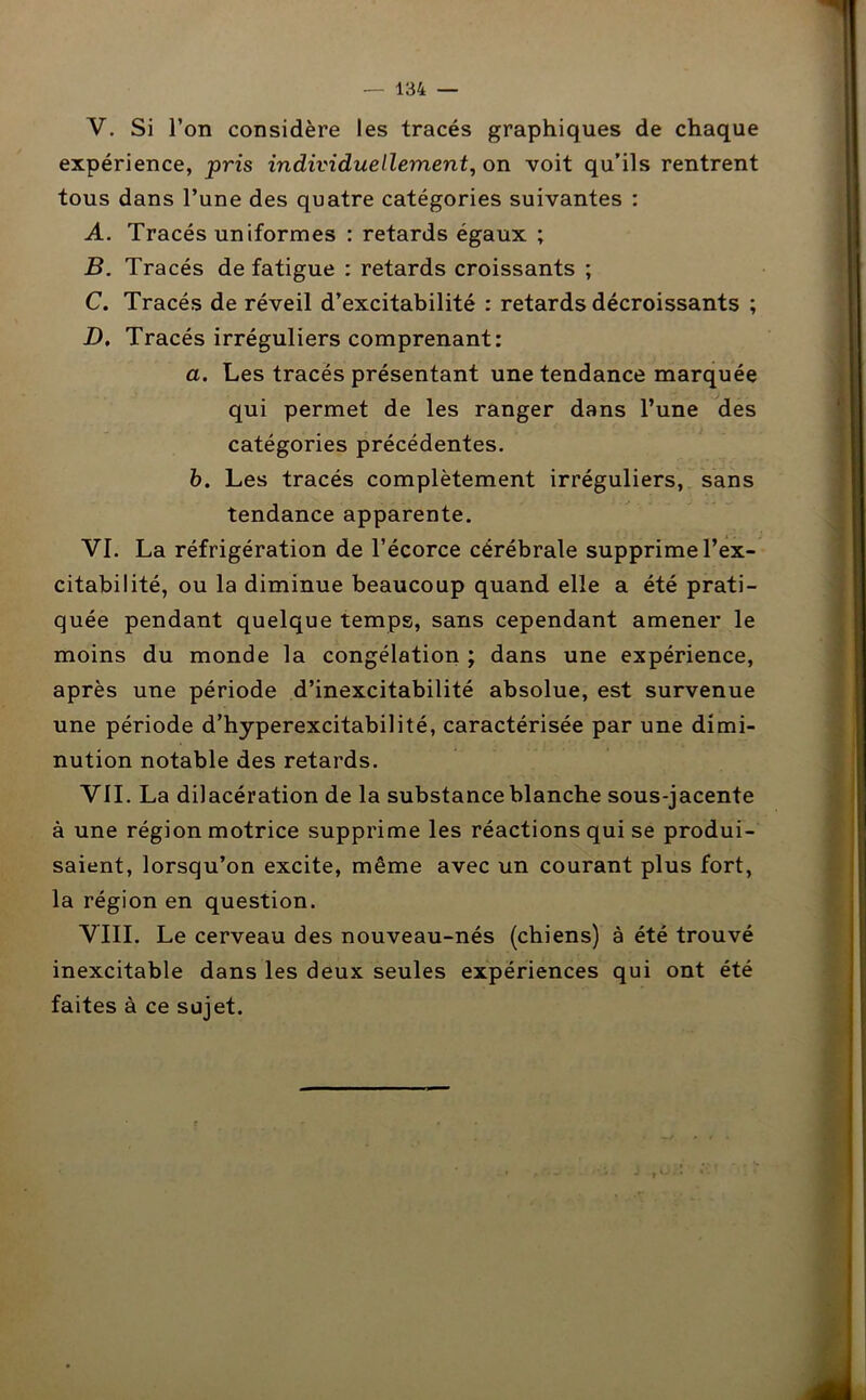 V. Si l’on considère les tracés graphiques de chaque expérience, pris individuellement, on voit qu’ils rentrent tous dans l’une des quatre catégories suivantes : A. Tracés uniformes : retards égaux ; B. Tracés de fatigue : retards croissants ; C. Tracés de réveil d’excitabilité : retards décroissants ; D. Tracés irréguliers comprenant: a. Les tracés présentant une tendance marquée qui permet de les ranger dans l’une des catégories précédentes. b. Les tracés complètement irréguliers, sans tendance apparente. VI. La réfrigération de l’écorce cérébrale supprime l’ex- citabilité, ou la diminue beaucoup quand elle a été prati- quée pendant quelque temps, sans cependant amener le moins du monde la congélation ; dans une expérience, après une période d’inexcitabilité absolue, est survenue une période d’hyperexcitabilité, caractérisée par une dimi- nution notable des retards. VII. La dilacération de la substance blanche sous-jacente à une région motrice supprime les réactions qui se produi- saient, lorsqu’on excite, même avec un courant plus fort, la région en question. VIII. Le cerveau des nouveau-nés (chiens) à été trouvé inexcitable dans les deux seules expériences qui ont été faites à ce sujet.
