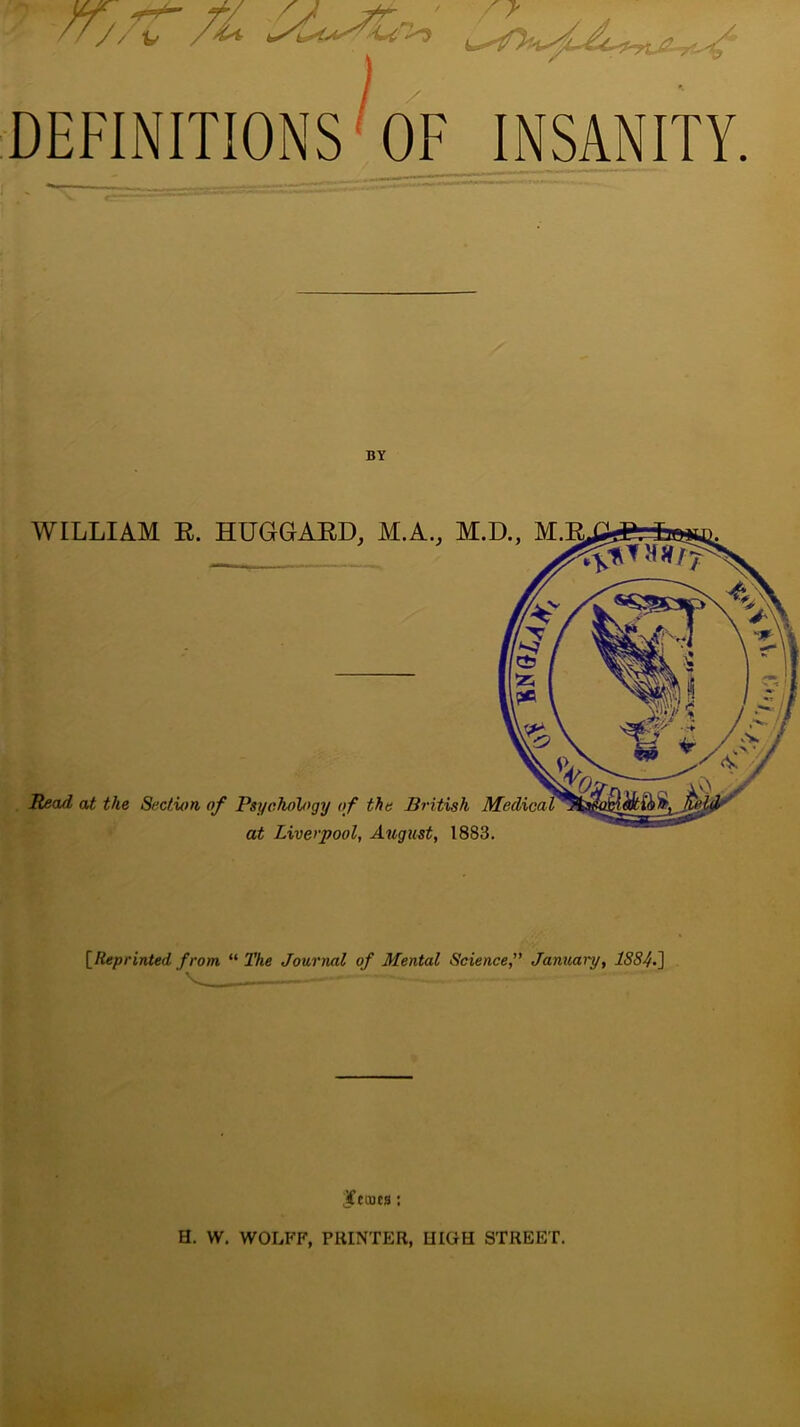 rrjtf’ft •. i ■ DEFINITIONS OF INSANITY WILLIAM R. HUGGARD, M.A., M.D., M Head at the Section of Psychology of the British at Liverpool, August, 1883. [Reprinted from. “ The Journal of Mental Science,” January, 1884.] Ifctucs: H. W. WOLFF, PRINTER, IIIGH STREET.