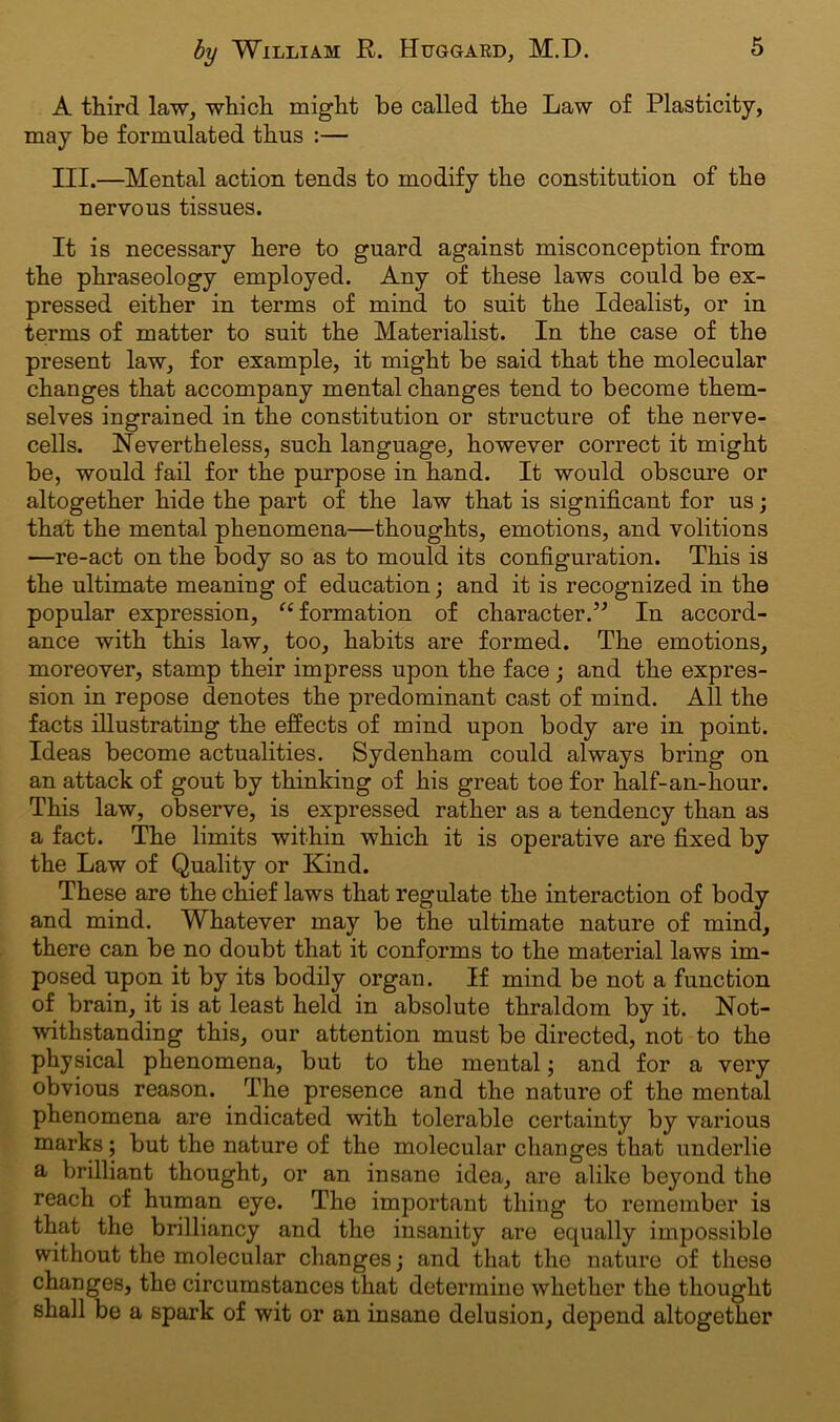 A third law, which might be called the Law of Plasticity, may be formulated thus :— III.—Mental action tends to modify the constitution of the nervous tissues. It is necessary here to guard against misconception from the phraseology employed. Any of these laws could be ex- pressed either in terms of mind to suit the Idealist, or in terms of matter to suit the Materialist. In the case of the present law, for example, it might be said that the molecular changes that accompany mental changes tend to become them- selves ingrained in the constitution or structure of the nerve- cells. Nevertheless, such language, however correct it might be, would fail for the purpose in hand. It would obscure or altogether hide the part of the law that is significant for us; that the mental phenomena—thoughts, emotions, and volitions —re-act on the body so as to mould its configuration. This is the ultimate meaning of education; and it is recognized in the popular expression, “ formation of character.” In accord- ance with this law, too, habits are formed. The emotions, moreover, stamp their impress upon the face ; and the expres- sion in repose denotes the predominant cast of mind. All the facts illustrating the effects of mind upon body are in point. Ideas become actualities. Sydenham could always bring on an attack of gout by thinking of his great toe for half-an-hour. This law, observe, is expressed rather as a tendency than as a fact. The limits within which it is operative are fixed by the Law of Quality or Kind. These are the chief laws that regulate the interaction of body and mind. Whatever may be the ultimate nature of mind, there can be no doubt that it conforms to the material laws im- posed upon it by its bodily organ. If mind be not a function of brain, it is at least held in absolute thraldom by it. Not- withstanding this, our attention must be directed, not to the physical phenomena, but to the mental; and for a very obvious reason. The presence and the nature of the mental phenomena are indicated with tolerable certainty by various marks; but the nature of the molecular changes that underlie a brilliant thought, or an insane idea, are alike beyond the reach of human eye. The important thing to remember is that the brilliancy and the insanity are equally impossible without the molecular changes; and that the nature of these changes, the circumstances that determine whether the thought shall be a spark of wit or an insane delusion, depend altogether