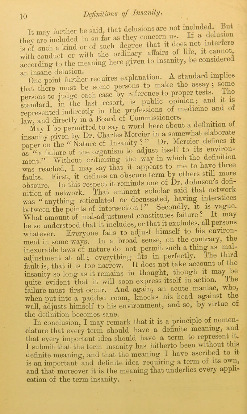 It may further be said, that delusions are not includedBut thev are included in so far as they concern us. It a delusion is of such a kind or of such degree that it does not interfere with conduct or with the ordinary affairs of life, it cannot according to the meaning here given to insanity, be considered ^OnTpoinffurther requires explanation. A standard implies that there must be some persons to make the assay; some persons to judge each case by reference to proper tests. The standard, in the last resort, is public opinion; aud it represented indirectly in the professions of medicine and of law, and directly in a Board of Commissioners. May I be permitted to say a word Here about a definition ot insanity given by Dr. Charles Mercier in a somewhat elaborate paper on the “ Nature of Insanity ? ” Dr. Mercier defines it as “ a failure of the organism to adjust itself to its environ- ment ” Without criticising the way m which the definition was reached, I may say that it appears to me to have three faults. First, it defines an obscure term by others still moie obscure. In this respect it reminds one of Dr. Johnson s defi- nition of network. That eminent scholar said that network was <f anything reticulated or decussated, having interstices between the points of intersection ! ” Secondly, it is vague. What amount of mal-adjustment constitutes failure ? It may be so understood that it includes, or that it excludes, all persons whatever. Everyone fails to adjust himself to his environ- ment in some ways. In a broad sense, on the contrary, t e inexorable laws of nature do not permit such a thing as mal- adjustment at all; everything fits in perfectly. The third fault is, that it is too narrow. It does not take account or the insanity so long as it remains in thought, though it may e quite evident that it will soon express itself in action. I e failure must first occur. And again, an acute maniac, w o, when put into a padded room, knocks his head against the wall, adjusts himself to his environment, and so, by virtue or the definition becomes sane. In conclusion, I may remark that it is.a principle of nomen- clature that every term should have a definite meaning, and that every important idea should have a term to represent it. I submit that the term insanity has hitherto been without this definite meaning, and that the meaning I have ascribed to it is an important and definite idea requiring a term of its own, and that moreover it is the meaning that underlies every appli- cation of the term insanity.