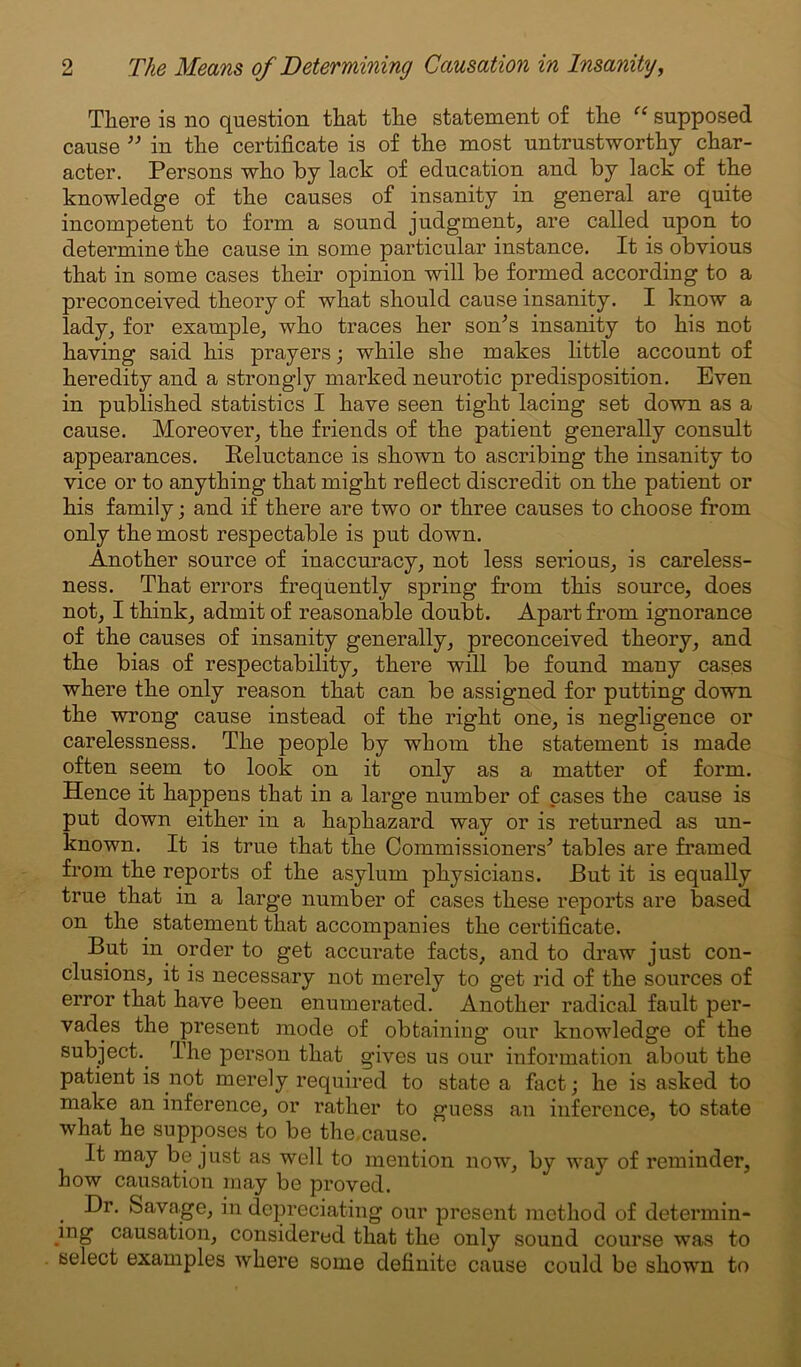 There is no question that the statement of the “ supposed cause ” in the certificate is of the most untrustworthy char- acter. Persons who by lack of education and by lack of the knowledge of the causes of insanity in general are quite incompetent to form a sound judgment, are called upon to determine the cause in some particular instance. It is obvious that in some cases their opinion will be formed according to a preconceived theory of what should cause insanity. I know a lady, for example, who traces her son’s insanity to his not having said his prayers; while she makes little account of heredity and a strongly marked neurotic predisposition. Even in published statistics I have seen tight lacing set down as a cause. Moreover, the friends of the patient generally consult appearances. Reluctance is shown to ascribing the insanity to vice or to anything that might reflect discredit on the patient or his family; and if there are two or three causes to choose from only the most respectable is put down. Another source of inaccuracy, not less serious, is careless- ness. That errors frequently spring from this source, does not, I think, admit of reasonable doubt. Apart from ignorance of the causes of insanity generally, preconceived theory, and the bias of respectability, there will be found many cases where the only reason that can be assigned for putting down the wrong cause instead of the right one, is negligence or carelessness. The people by whom the statement is made often seem to look on it only as a matter of form. Hence it happens that in a large number of cases the cause is put down either in a haphazard way or is returned as un- known. It is true that the Commissioners’ tables are framed from the reports of the asylum physicians. But it is equally true that in a large number of cases these reports are based on the statement that accompanies the certificate. But in order to get accurate facts, and to draw just con- clusions, it is necessary not merely to get rid of the sources of error that have been enumerated. Another radical fault per- vades the present mode of obtaining our knowledge of the subject.. I he person that gives us our information about the patient is not merely required to state a fact; he is asked to make an inference, or rather to guess an inference, to state what he supposes to be the.cause. It may be just as well to mention now, by way of reminder, how causation may be proved. Dr. Savage, in depreciating our present method of determin- ing causation, considered that the only sound course was to select examples where some definite cause could be shown to