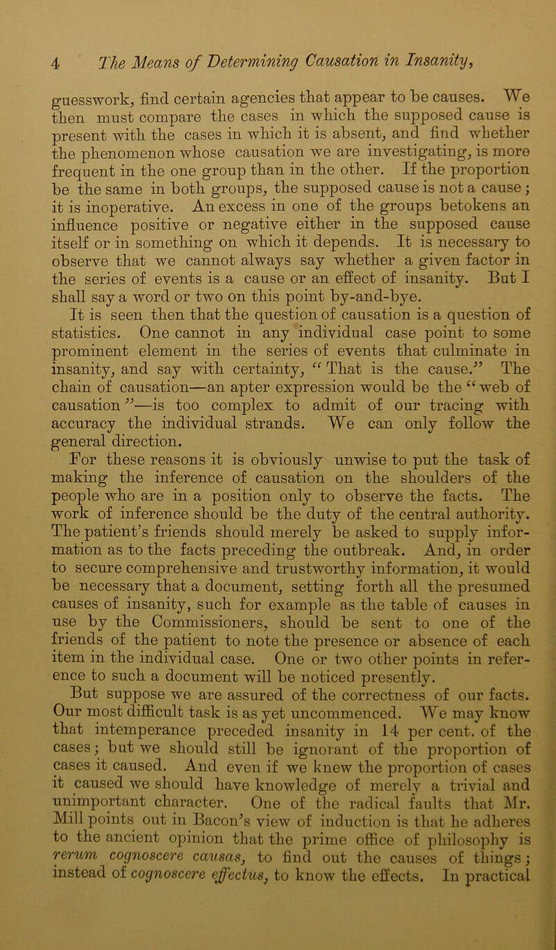 guesswork, find certain agencies that appear to he causes. We then must compare the cases in which the supposed cause is present with the cases in which it is absent, and find whether the phenomenon whose causation we are investigating, is more frequent in the one group than in the other. If the proportion be the same in both groups, the supposed cause is not a cause; it is inoperative. An excess in one of the groups betokens an influence positive or negative either in the supposed cause itself or in something on which it depends. It is necessary to observe that we cannot always say whether a given factor in the series of events is a cause or an effect of insanity. But I shall say a word or two on this point by-and-bye. It is seen then that the question of causation is a question of statistics. One cannot in any individual case point to some prominent element in the series of events that culminate in insanity, and say with certainty, “ That is the cause.'” The chain of causation—an apter expression would be the “web of causation ”—is too complex to admit of our tracing with accuracy the individual strands. We can only follow the general direction. For these reasons it is obviously unwise to put the task of making the inference of causation on the shoulders of the people who are in a position only to observe the facts. The work of inference should be the duty of the central authority. The patient’s friends should merely be asked to supply infor- mation as to the facts preceding the outbreak. And, in order to secure comprehensive and trustworthy information, it would be necessary that a document, setting forth all the presumed causes of insanity, such for example as the table of causes in use by the Commissioners, should be sent to one of the friends of the patient to note the presence or absence of each item in the individual case. One or two other points in refer- ence to such a document will be noticed presently. But suppose we are assured of the correctness of our facts. Our most difficult task is as yet uncommenced. We may know that intemperance preceded insanity in 14 per cent, of the cases; but we should still be ignorant of the proportion of cases it caused. And even if we knew the proportion of cases it caused we should have knowledge of merely a trivial and unimportant character. One of the radical faults that Mr. Mill points out in Bacon's view of induction is that he adheres to the ancient opinion that the prime office of philosophy is rerum cognoscere causas, to find out the causes of things; instead of cognoscere effectus, to know the effects. In practical