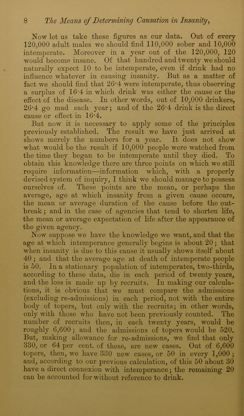 Now let ns take these figures as our data. Out of every 120,000 adult males we should find 110,000 sober and 10,000 intemperate. Moreover in a year out of the 120,000, 120 would become insane. Of that hundred and twenty we should naturally expect 10 to be intemperate, even if drink had no influence whatever in causing insanity. But as a matter of fact we should find that 264 were intemperate, thus observing a surplus of 16‘4 in which drink was either the cause or the effect of the disease. In other words, out of 10,000 drinkers, 26*4 go mad each year; and of the 26’4 drink is the direct cause or effect in 16‘4. But now it is necessary to apply some of the principles previously established. The result we have just arrived at shows merely the numbers for a year. It does not show what would be the result if 10,000 people were watched from the time they began to be intemperate until they died. To obtain this knowledge there are three points on which we still require information—information which, with a properly devised system of inquiry, I think we should manage to possess ourselves of. These points are the mean, or perhaps the average, age at which insanity from a given cause occurs, the mean or average duration of the cause before the out- break ; and in the case of agencies that tend to shorten life, the mean or average expectation of life after the appearance of the given agency. Now suppose we have the knowledge we want, and that the age at which intemperance generally begins is about 20; that when insanity is due to this cause it usually shows itself about 40 ; and that the average age at death of intemperate people is 50. In a stationary population of intemperates, two-thirds, according to these data, die in each period of twenty years, and the loss is made up by recruits. In making our calcula- tions, it is obvious that we must compare the admissions (excluding re-admissions) in each period, not with the entire body of topers, but only with the recruits; in other words, only with those who have not been previously counted. The number of recruits then, in each twenty years, would be roughly 6,600; and the admissions of topers would be 520. But, making allowance for re-admissions, we find that only 330, or 64 per cent, of these, are new cases. Out of 6,600 topers, then, we have 330 new cases, or 50 in every 1,000; and, according to our previous calculation, of this 50 about 30 have a direct connexion with intemperance; the remaining 20 can be accounted for without reference to drink.