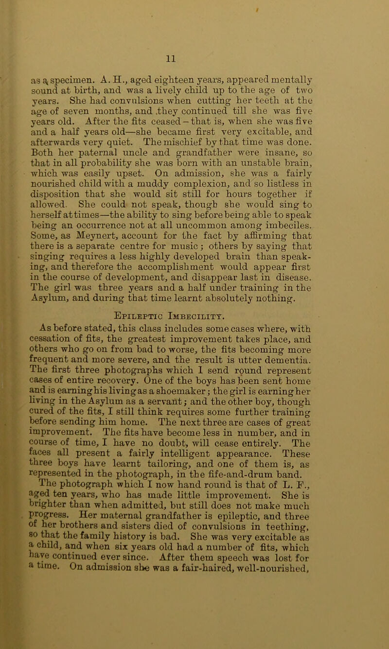 as ^specimen. A. H., aged eighteen years, appeared mentally sound at birth, and was a lively child up to the age of two years. She had convulsions when cutting her teeth at the age of seven months, and .they continued till she was five years old. After the fits ceased - that is, when she was five and a half years old—she became first very excitable, and afterwards very quiet. The mischief by that time was done. Both her paternal uncle and grandfather were insane, so that in all probability she was born with an unstable brain, which was easily upset. On admission, she was a fairly nourished child with a muddy complexion, and so listless in disposition that she would sit still for hours together if allowed. She could not speak, though she would sing to herself at times—the ability to sing before being able to speak being an occurrence not at all uncommon among imbeciles. Some, as Meynert, account for the fact by affirming that there is a separate centre for music ; others by saying that singing requires a less highly developed brain than speak- ing, and therefore the accomplishment would appear first in the course of development, and disappear last in disease. The girl was three years and a half under training in the Asylum, and during that time learnt absolutely nothing. Epileptic Imbecility. As before stated, this class includes some cases where, with cessation of fits, the greatest improvement takes place, and others who go on from bad to worse, the fits becoming more frequent and more severe, and the result is utter dementia. The first three photographs which 1 send round represent cases of entire recovery. One of the boys has been sent home and is eaminghis livingas a shoemaker; the girl is earningher living in the Asylum as a servant; and the other boy, though cured of the fits, I still think requires some further training before sending him home. The next three are cases of great improvement. The fits have become less in number, and in course of time, I have no doubt, will cease entirely. The faces all present a fairly intelligent appearance. These three boys have learnt tailoring, and one of them is, as represented in the photograph, in the fife-and-drum band. The photograph which I now hand round is that of L. F., aged ten years, who has made little improvement. She is brighter than when admitted, but still does not make much progress. Her maternal grandfather is epileptic, and three of her brothers and sisters died of convulsions in teething, so that the family history is bad. She was very excitable as a child, and when six years old had a number of fits, which baye continued ever since. After them speech was lost for a time. On admission she was a fair-haired, well-nourished.