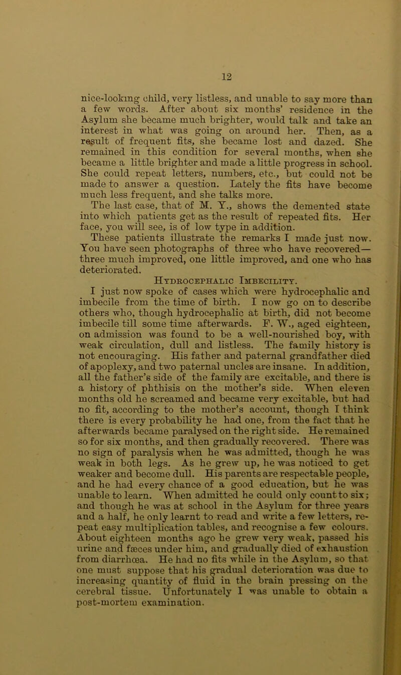 nice-looking child, very listless, and unable to say more than a few words. After about six months’ residence in the Asylum she became much brighter, would talk and take an interest in what was going on around her. Then, as a result of frequent fits, she became lost and dazed. She remained in this condition for several months, when she became a little brighter and made a little progress in school. She could repeat letters, numbers, etc., but could not be made to answer a question. Lately the fits have become much less frequent, and she talks more. The last case, that of M. Y., shows the demented state into which patients get as the result of repeated fits. Her face, you will see, is of low type in addition. These patients illustrate the remarks I made just now. You have seen photographs of three who have recovered— three much improved, one little improved, and one who has deteriorated. Hydrocephalic Imbecility. I just now spoke of cases which were hydrocephalic and imbecile from the time of birth. I now go on to describe others who, though hydrocephalic at birth, did not become imbecile till some time afterwards. F. W., aged eighteen, on admission was found to be a well-nourished boy, with weak circulation, dull and listless. The family history is not encouraging. His father and paternal grandfather died of apoplexy, and two paternal uncles are insane. In addition, all the father’s side of the family are excitable, and there is a history of phthisis on the mother’s side. When eleven months old he screamed and became very excitable, but had no fit, according to the mother’s account, though I think there is every probability he had one, from the fact that he afterwards became paralysed on the right side. He remained so for six months, and then gradually recovered. There was no sign of paralysis when he was admitted, though he was weak in both legs. As he grew up, he was noticed to get weaker and become dull. His parents are respectable people, and he had every chance of a good education, but he was unable to learn. When admitted he could only count to six; and though he was at school in the Asylum for three years and a half, he only learnt to read and write a few letters, re- peat easy multiplication tables, and recognise a few colours. About eighteen months ago he grew very weak, passed his urine and faeces under him, and gradually died of exhaustion from diarrhoea. He had no fits while in the Asylum, so that one must suppose that his gradual deterioration was due to increasing quantity of fluid in the brain pressing on the cerebral tissue. Unfortunately I was unable to obtain a post-mortem examination.