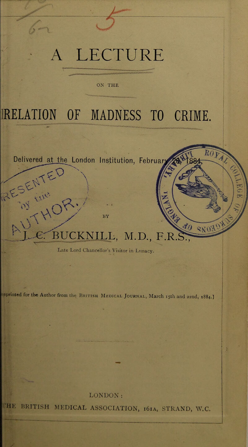 A LECTURE ON THE IRELATION OF MADNESS TO CRIME. Delivered_at th^ London Institution, Februai^ o BY L^BUCKNILL, M.D., F.R. L.ite Lord Chancellor's Visitor in Lunac}’. reprinted for the Author from the Hritish Medical Journal, March 15th and 22nd, 1884.] LONDON: 'HE HRITISH MEDICAL ASSOCIATION, i6ia, STRAND, W.C.