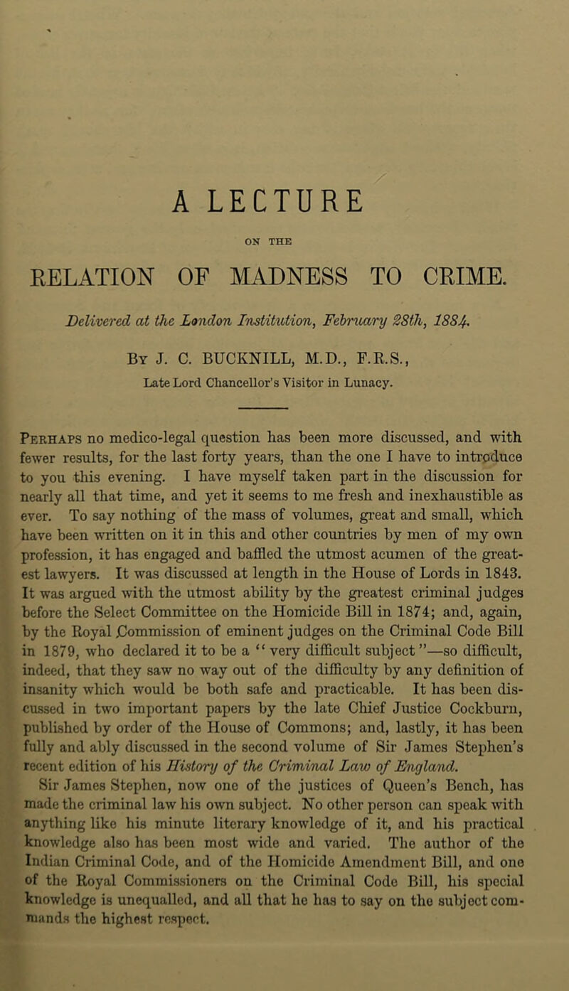 ON THE RELATION OF MADNESS TO CRIME. Delivered at the London Instihition, Fehruary 28th, 1884^ By J. C. BUCKNILL, M.D., F.R.S., Late Lord Chancellor's Visitor in Lunacy. Perhaps no medico-legal question has been more discussed, and with fewer results, for the last forty years, than the one I have to introduce to you this evening. I have myself taken part in the discussion for nearly all that time, and yet it seems to me fresh and inexhaustible as ever. To say nothing of the mass of volumes, great and small, which have been -mitten on it in this and other countries by men of my own profession, it has engaged and baffled the utmost acumen of the great- est lawyers. It was discussed at length in the House of Lords in 1843. It was argued -with the utmost ability by the gi’eatest criminal judges before the Select Committee on the Homicide Bill in 1874; and, again, by the Royal Commission of eminent judges on the Criminal Code Bill in 1879, who declared it to be a “ very difflcult subject ”—so difficult, indeed, that they saw no way out of the difficulty by any definition of insanity -which would be both safe and practicable. It has been dis- cussed in two important papers by the late Chief Justice Cockburn, published by order of the House of Commons; and, lastly, it has been fully and ably discussed in the second volume of Sir James Stephen’s recent edition of his History of the Criminal Law of England. Sir James Stephen, now one of the justices of Queen’s Bench, has made the criminal law his o\vn subject. Ho other person can speak with anytliing like his minute literary knowledge of it, and his practical knowledge also has been most wide and varied. The author of the Indian Criminal Code, and of the Homicide Amendment Bill, and one of the Royal Commissioners on the Criminal Code Bill, his special knowledge is unequalled, and aU that he has to say on the subject com- mands the highest rc.spect.